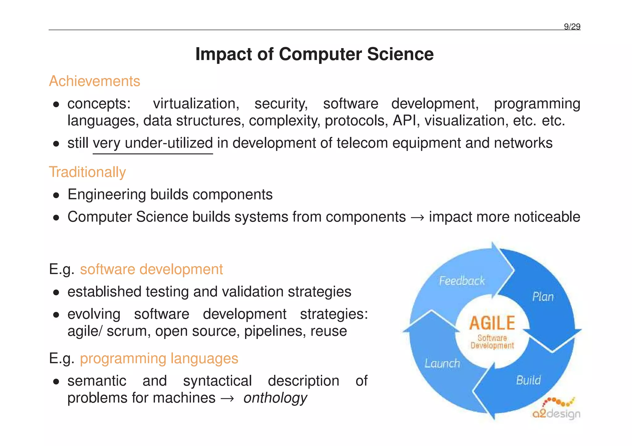 9/29
Impact of Computer Science
Achievements
• concepts: virtualization, security, software development, programming
languages, data structures, complexity, protocols, API, visualization, etc. etc.
• still very under-utilized in development of telecom equipment and networks
Traditionally
• Engineering builds components
• Computer Science builds systems from components → impact more noticeable
E.g. software development
• established testing and validation strategies
• evolving software development strategies:
agile/ scrum, open source, pipelines, reuse
E.g. programming languages
• semantic and syntactical description of
problems for machines → onthology
 