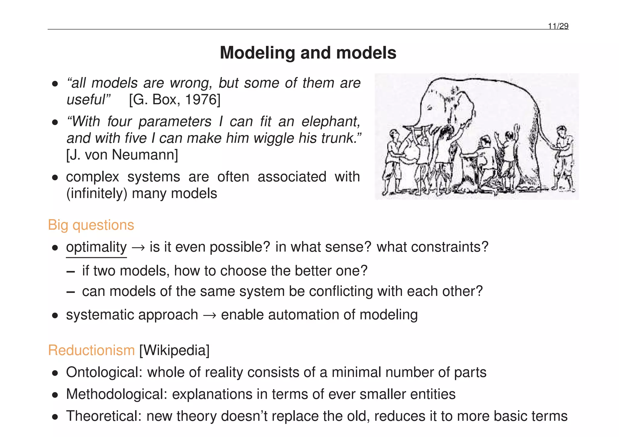 11/29
Modeling and models
• “all models are wrong, but some of them are
useful” [G. Box, 1976]
• “With four parameters I can ﬁt an elephant,
and with ﬁve I can make him wiggle his trunk.”
[J. von Neumann]
• complex systems are often associated with
(inﬁnitely) many models
Big questions
• optimality → is it even possible? in what sense? what constraints?
– if two models, how to choose the better one?
– can models of the same system be conﬂicting with each other?
• systematic approach → enable automation of modeling
Reductionism [Wikipedia]
• Ontological: whole of reality consists of a minimal number of parts
• Methodological: explanations in terms of ever smaller entities
• Theoretical: new theory doesn’t replace the old, reduces it to more basic terms
 