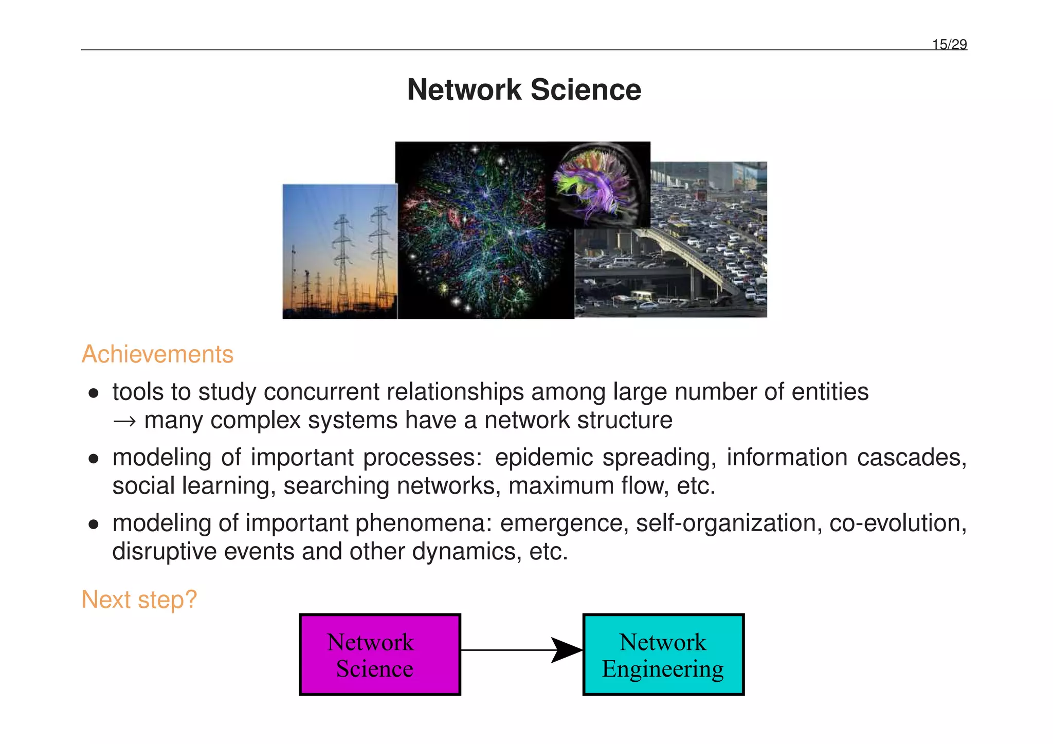 15/29
Network Science
Achievements
• tools to study concurrent relationships among large number of entities
→ many complex systems have a network structure
• modeling of important processes: epidemic spreading, information cascades,
social learning, searching networks, maximum ﬂow, etc.
• modeling of important phenomena: emergence, self-organization, co-evolution,
disruptive events and other dynamics, etc.
Next step?
Network
Science Engineering
Network
 