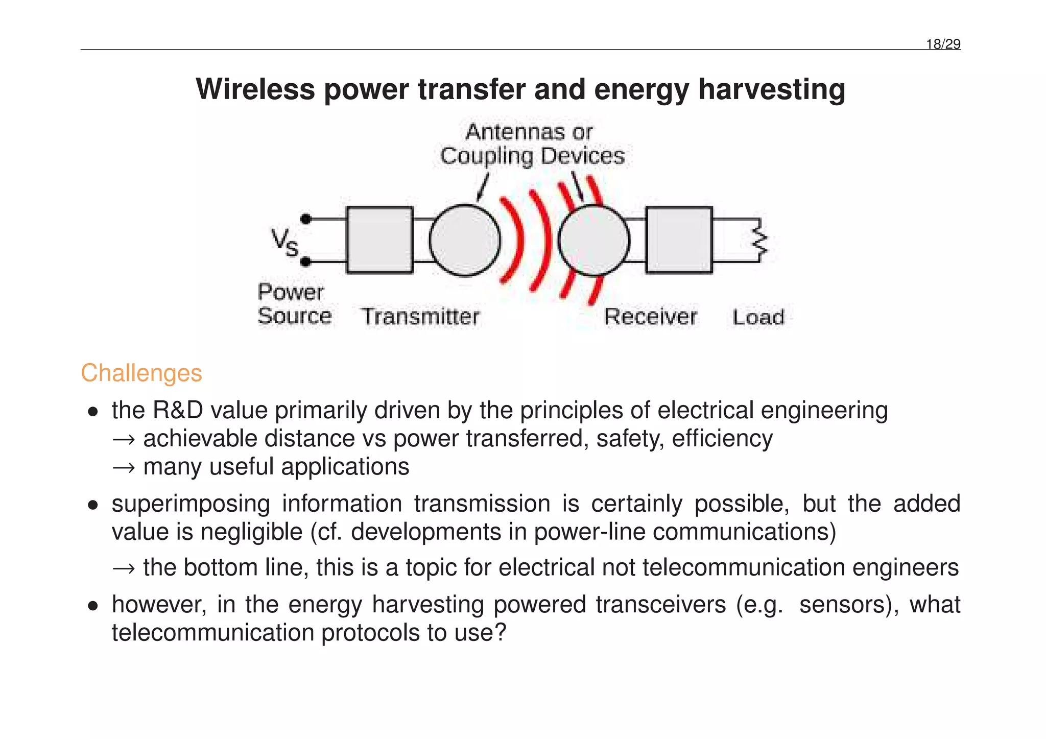 18/29
Wireless power transfer and energy harvesting
Challenges
• the R&D value primarily driven by the principles of electrical engineering
→ achievable distance vs power transferred, safety, efﬁciency
→ many useful applications
• superimposing information transmission is certainly possible, but the added
value is negligible (cf. developments in power-line communications)
→ the bottom line, this is a topic for electrical not telecommunication engineers
• however, in the energy harvesting powered transceivers (e.g. sensors), what
telecommunication protocols to use?
 
