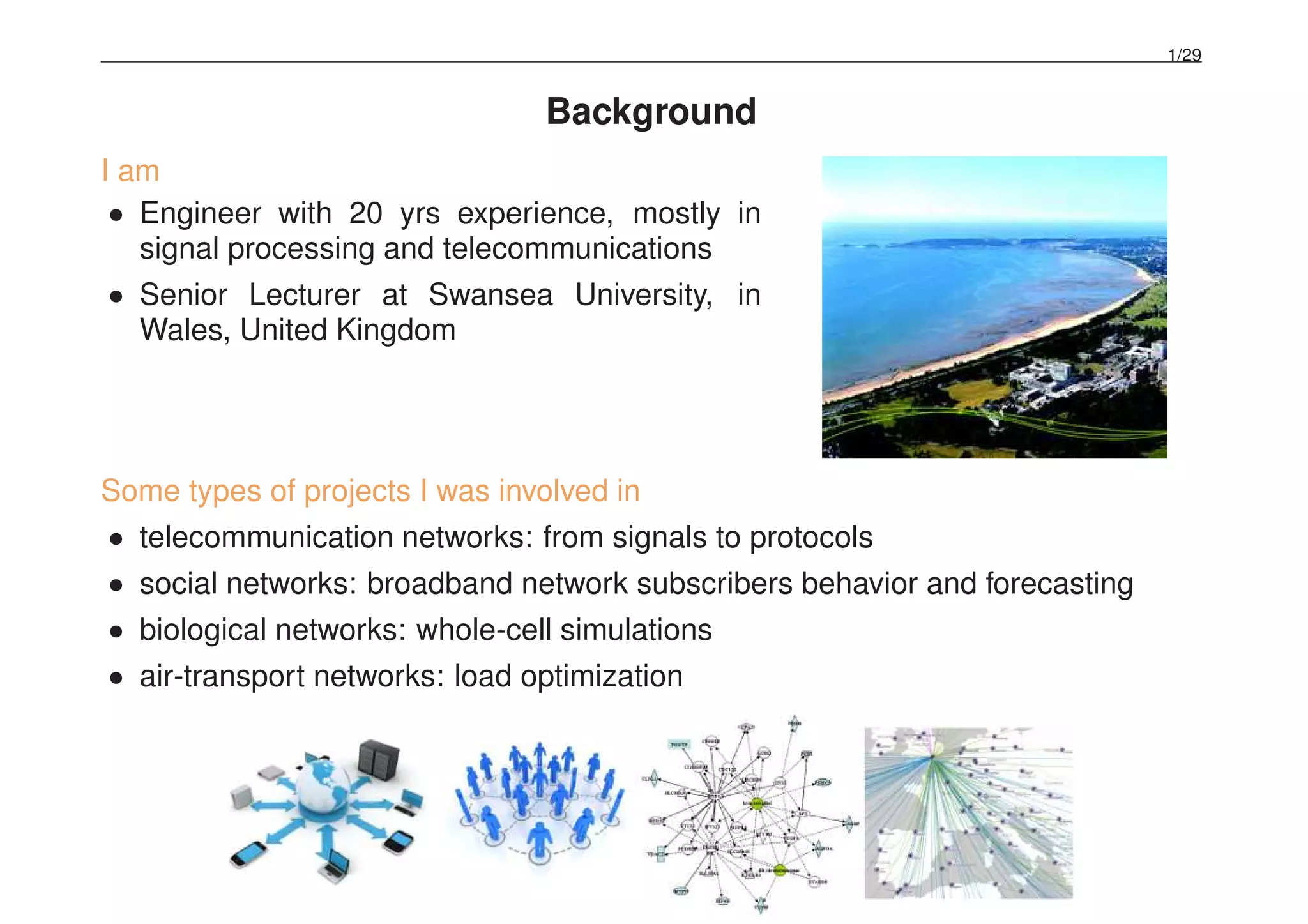 1/29
Background
I am
• Engineer with 20 yrs experience, mostly in
signal processing and telecommunications
• Senior Lecturer at Swansea University, in
Wales, United Kingdom
Some types of projects I was involved in
• telecommunication networks: from signals to protocols
• social networks: broadband network subscribers behavior and forecasting
• biological networks: whole-cell simulations
• air-transport networks: load optimization
 
