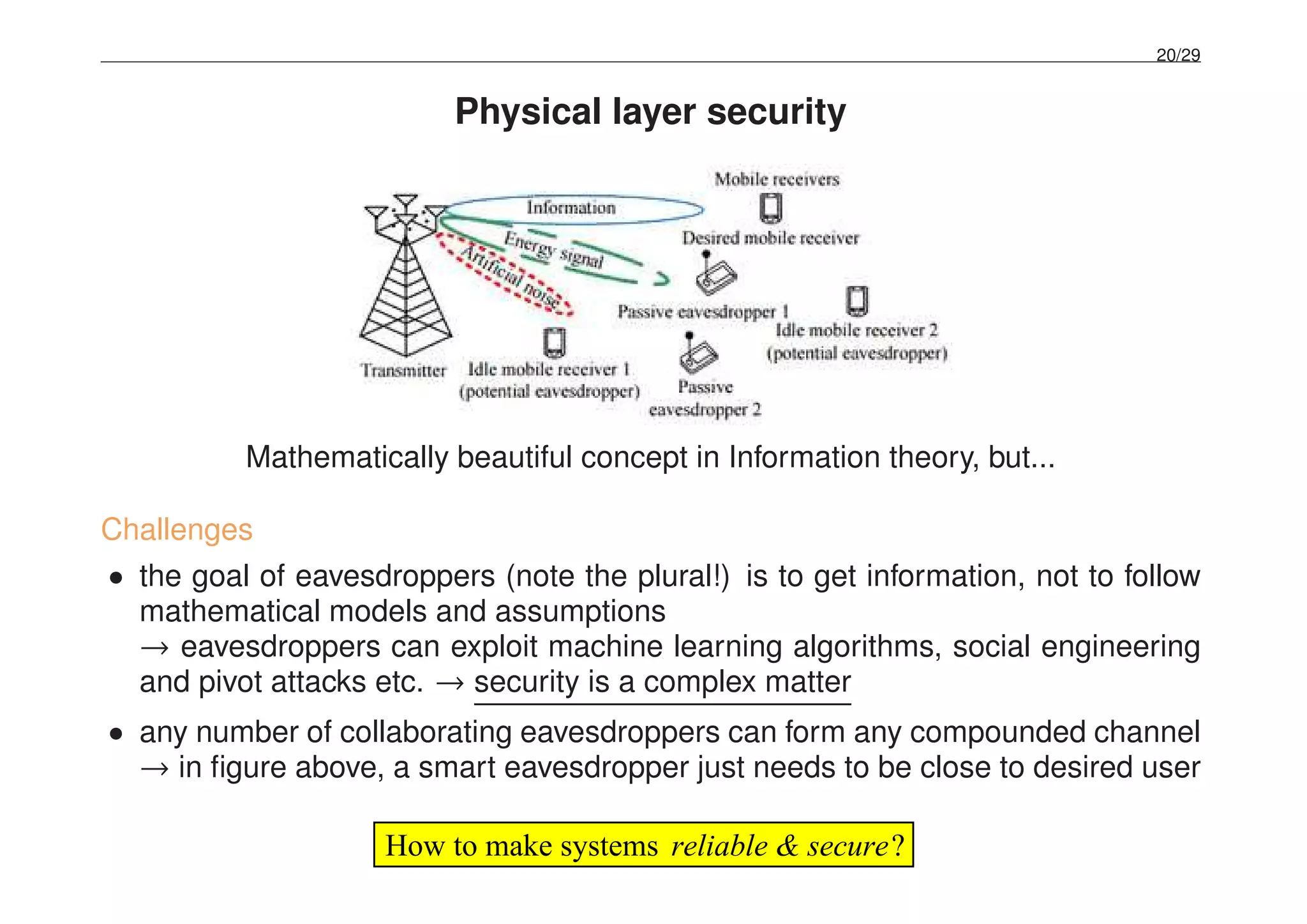 20/29
Physical layer security
Mathematically beautiful concept in Information theory, but...
Challenges
• the goal of eavesdroppers (note the plural!) is to get information, not to follow
mathematical models and assumptions
→ eavesdroppers can exploit machine learning algorithms, social engineering
and pivot attacks etc. → security is a complex matter
• any number of collaborating eavesdroppers can form any compounded channel
→ in ﬁgure above, a smart eavesdropper just needs to be close to desired user
?reliable & secureHow to make systems
 