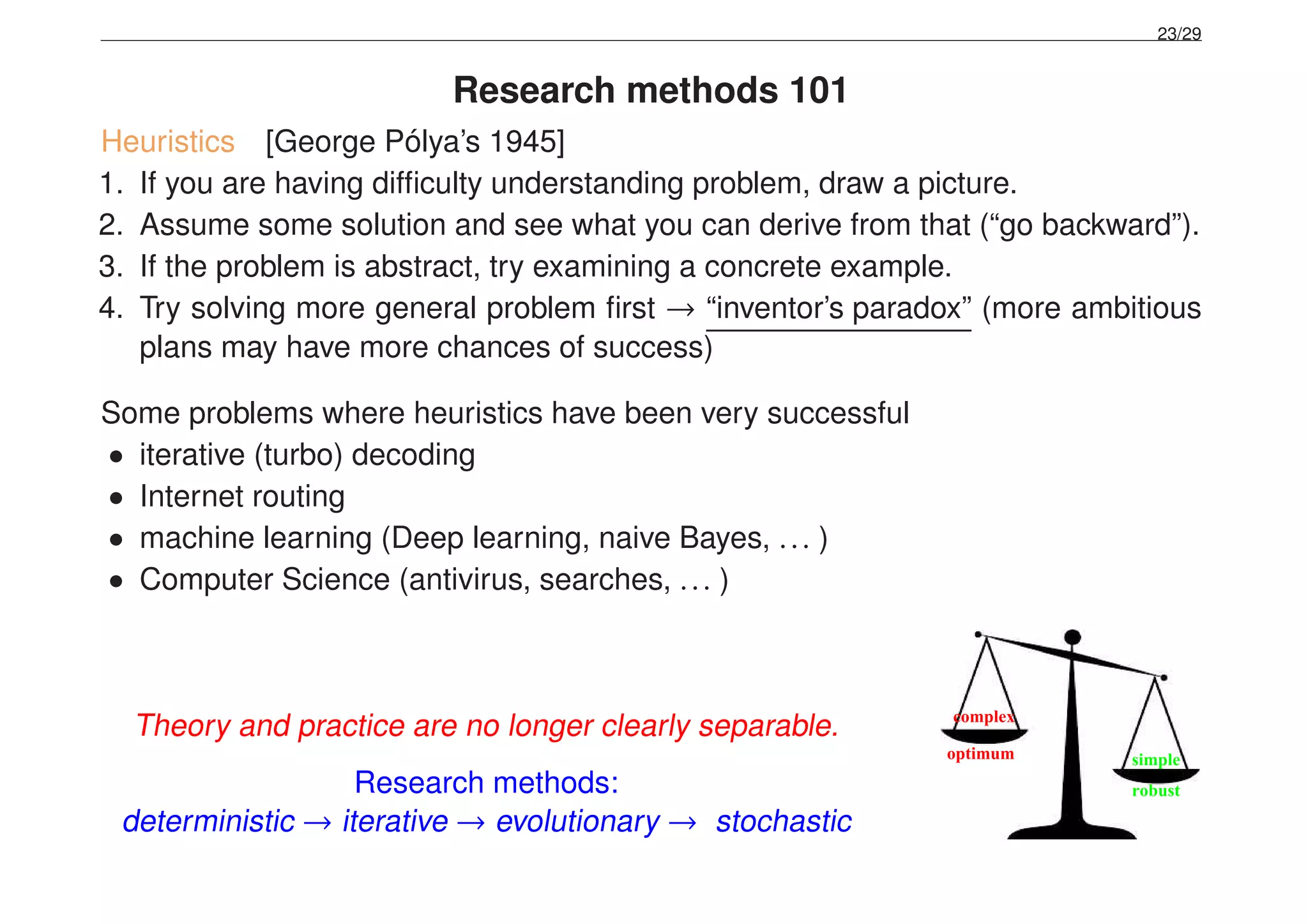 23/29
Research methods 101
Heuristics [George P´olya’s 1945]
1. If you are having difﬁculty understanding problem, draw a picture.
2. Assume some solution and see what you can derive from that (“go backward”).
3. If the problem is abstract, try examining a concrete example.
4. Try solving more general problem ﬁrst → “inventor’s paradox” (more ambitious
plans may have more chances of success)
Some problems where heuristics have been very successful
• iterative (turbo) decoding
• Internet routing
• machine learning (Deep learning, naive Bayes, ... )
• Computer Science (antivirus, searches, ... )
Theory and practice are no longer clearly separable.
Research methods:
deterministic → iterative → evolutionary → stochastic
simple
robust
optimum
complex
 