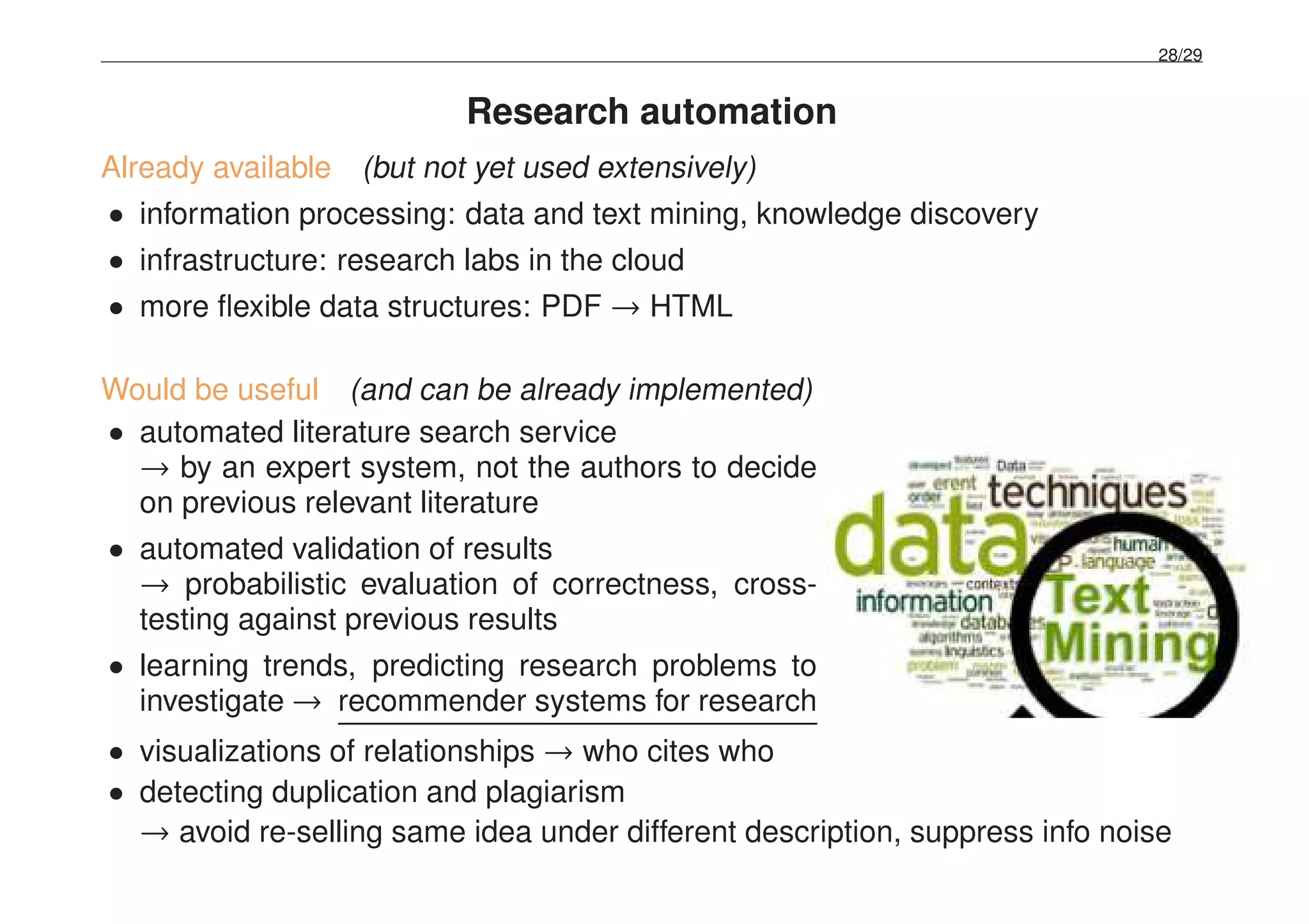 28/29
Research automation
Already available (but not yet used extensively)
• information processing: data and text mining, knowledge discovery
• infrastructure: research labs in the cloud
• more ﬂexible data structures: PDF → HTML
Would be useful (and can be already implemented)
• automated literature search service
→ by an expert system, not the authors to decide
on previous relevant literature
• automated validation of results
→ probabilistic evaluation of correctness, cross-
testing against previous results
• learning trends, predicting research problems to
investigate → recommender systems for research
• visualizations of relationships → who cites who
• detecting duplication and plagiarism
→ avoid re-selling same idea under different description, suppress info noise
 