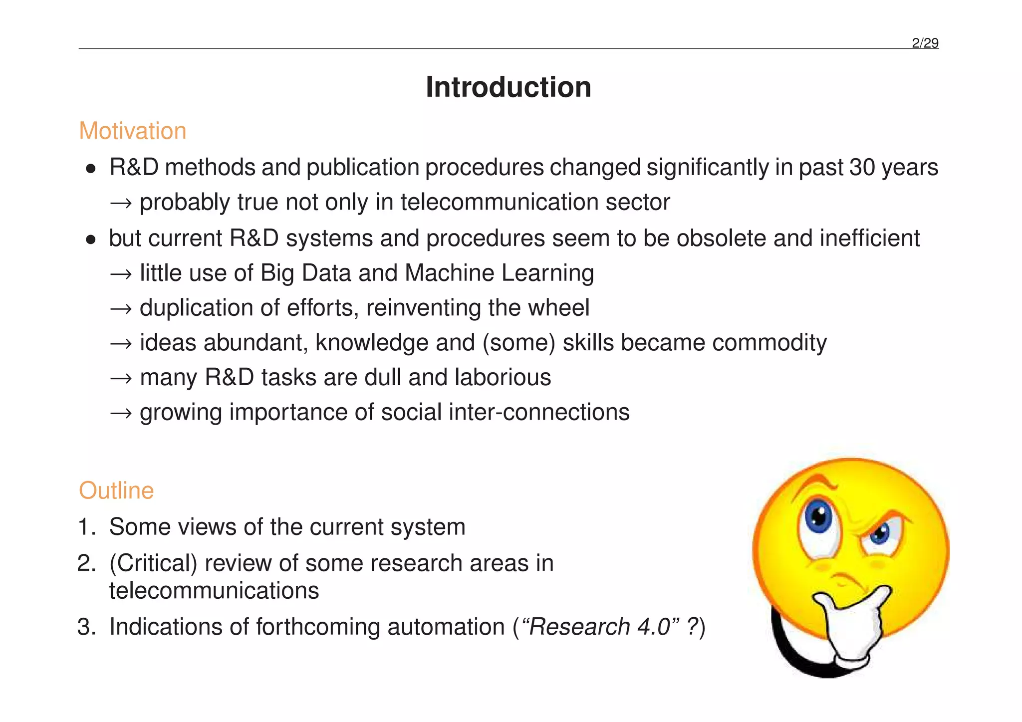 2/29
Introduction
Motivation
• R&D methods and publication procedures changed signiﬁcantly in past 30 years
→ probably true not only in telecommunication sector
• but current R&D systems and procedures seem to be obsolete and inefﬁcient
→ little use of Big Data and Machine Learning
→ duplication of efforts, reinventing the wheel
→ ideas abundant, knowledge and (some) skills became commodity
→ many R&D tasks are dull and laborious
→ growing importance of social inter-connections
Outline
1. Some views of the current system
2. (Critical) review of some research areas in
telecommunications
3. Indications of forthcoming automation (“Research 4.0” ?)
 