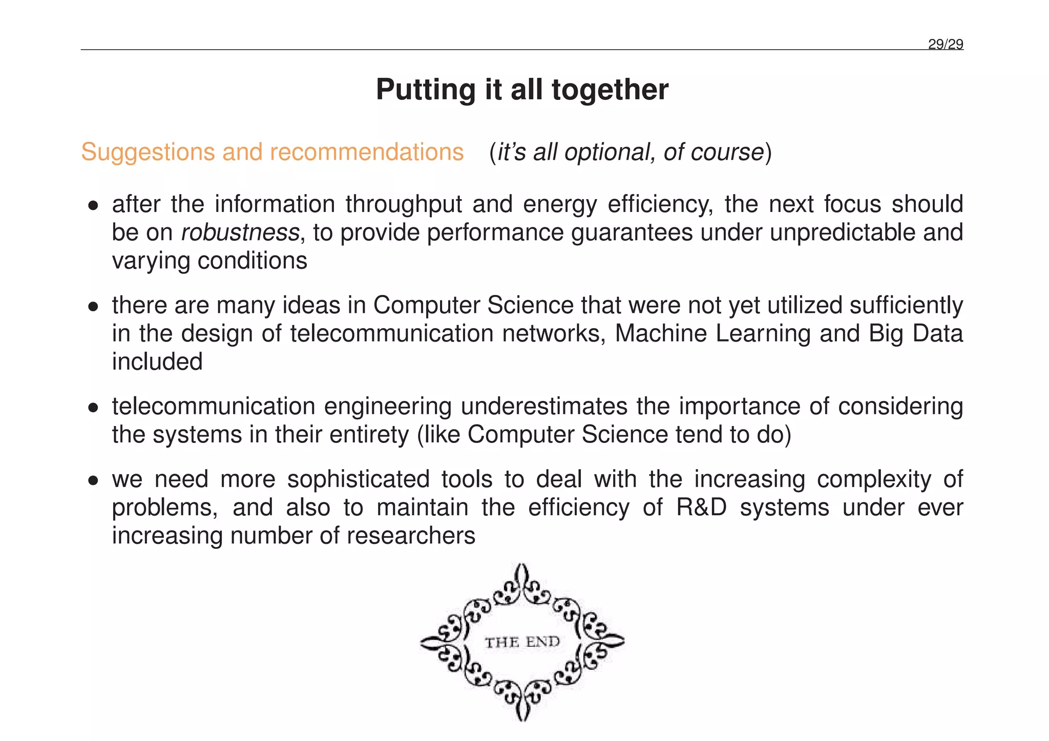 29/29
Putting it all together
Suggestions and recommendations (it’s all optional, of course)
• after the information throughput and energy efﬁciency, the next focus should
be on robustness, to provide performance guarantees under unpredictable and
varying conditions
• there are many ideas in Computer Science that were not yet utilized sufﬁciently
in the design of telecommunication networks, Machine Learning and Big Data
included
• telecommunication engineering underestimates the importance of considering
the systems in their entirety (like Computer Science tend to do)
• we need more sophisticated tools to deal with the increasing complexity of
problems, and also to maintain the efﬁciency of R&D systems under ever
increasing number of researchers
 