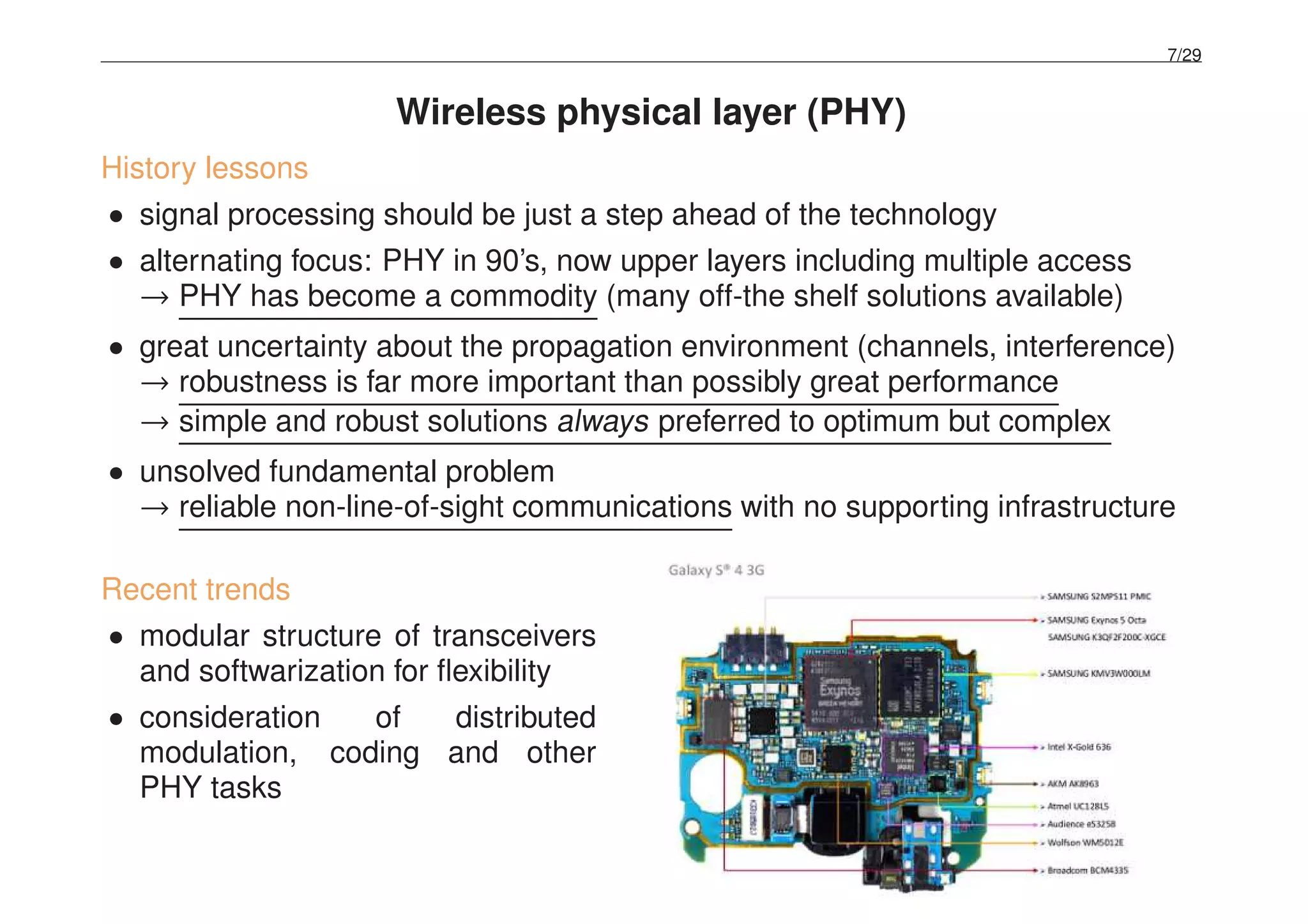 7/29
Wireless physical layer (PHY)
History lessons
• signal processing should be just a step ahead of the technology
• alternating focus: PHY in 90’s, now upper layers including multiple access
→ PHY has become a commodity (many off-the shelf solutions available)
• great uncertainty about the propagation environment (channels, interference)
→ robustness is far more important than possibly great performance
→ simple and robust solutions always preferred to optimum but complex
• unsolved fundamental problem
→ reliable non-line-of-sight communications with no supporting infrastructure
Recent trends
• modular structure of transceivers
and softwarization for ﬂexibility
• consideration of distributed
modulation, coding and other
PHY tasks
 