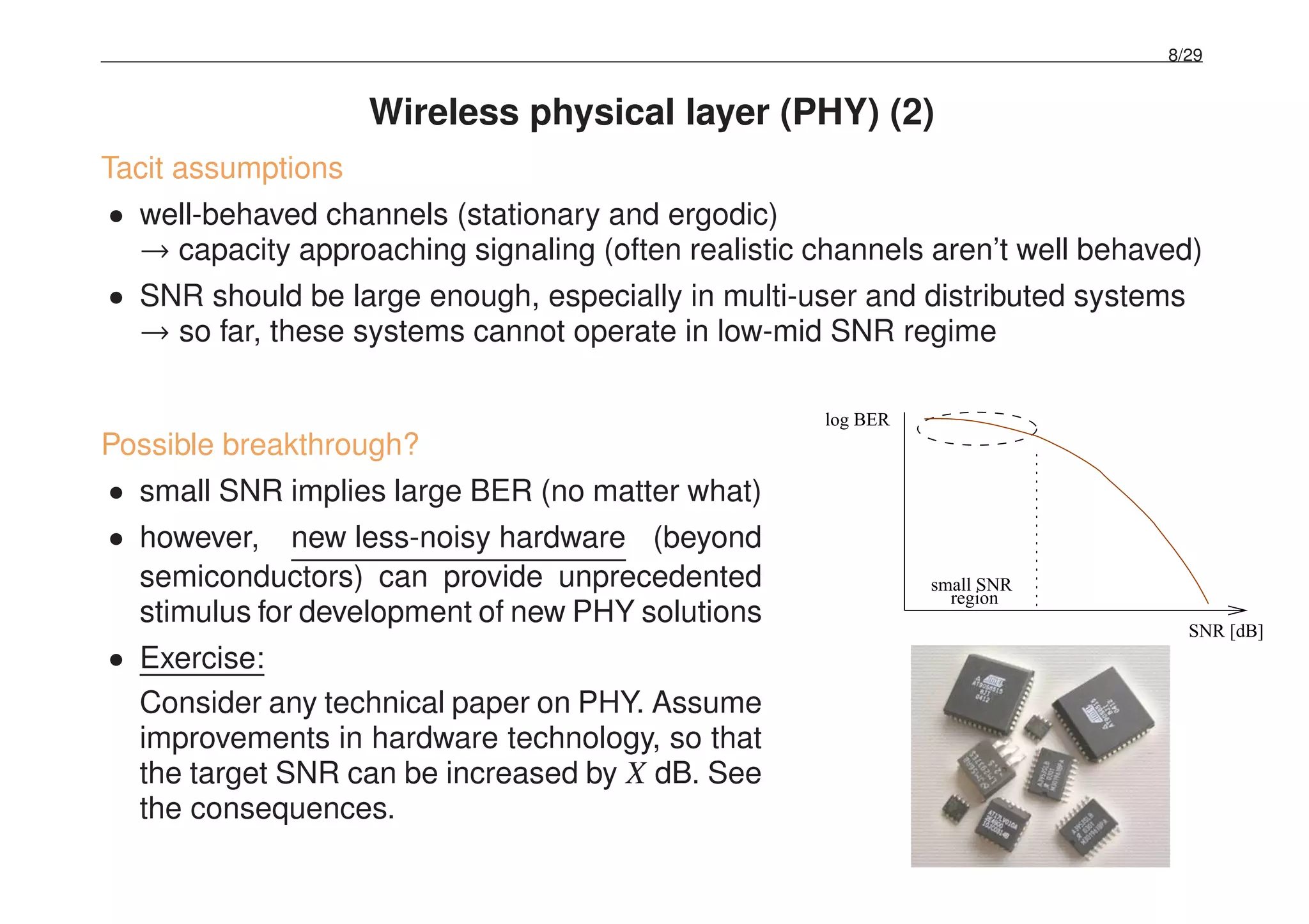 8/29
Wireless physical layer (PHY) (2)
Tacit assumptions
• well-behaved channels (stationary and ergodic)
→ capacity approaching signaling (often realistic channels aren’t well behaved)
• SNR should be large enough, especially in multi-user and distributed systems
→ so far, these systems cannot operate in low-mid SNR regime
Possible breakthrough?
• small SNR implies large BER (no matter what)
• however, new less-noisy hardware (beyond
semiconductors) can provide unprecedented
stimulus for development of new PHY solutions
• Exercise:
Consider any technical paper on PHY. Assume
improvements in hardware technology, so that
the target SNR can be increased by X dB. See
the consequences.
log BER
SNR [dB]
region
small SNR
 