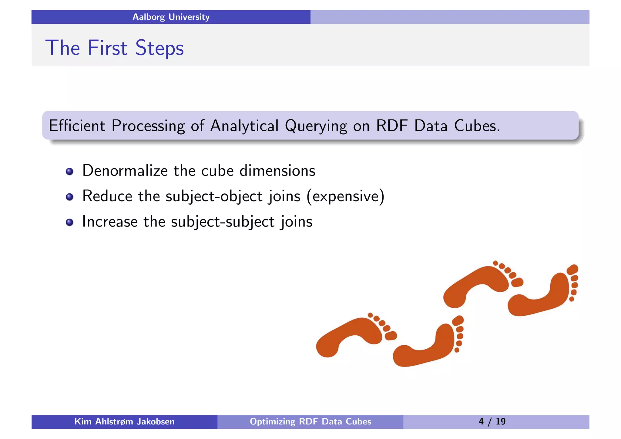 Aalborg University The First Steps Eﬃcient Processing of Analytical Querying on RDF Data Cubes. Denormalize the cube dimensions Reduce the subject-object joins (expensive) Increase the subject-subject joins Kim Ahlstrøm Jakobsen Optimizing RDF Data Cubes 4 / 19 