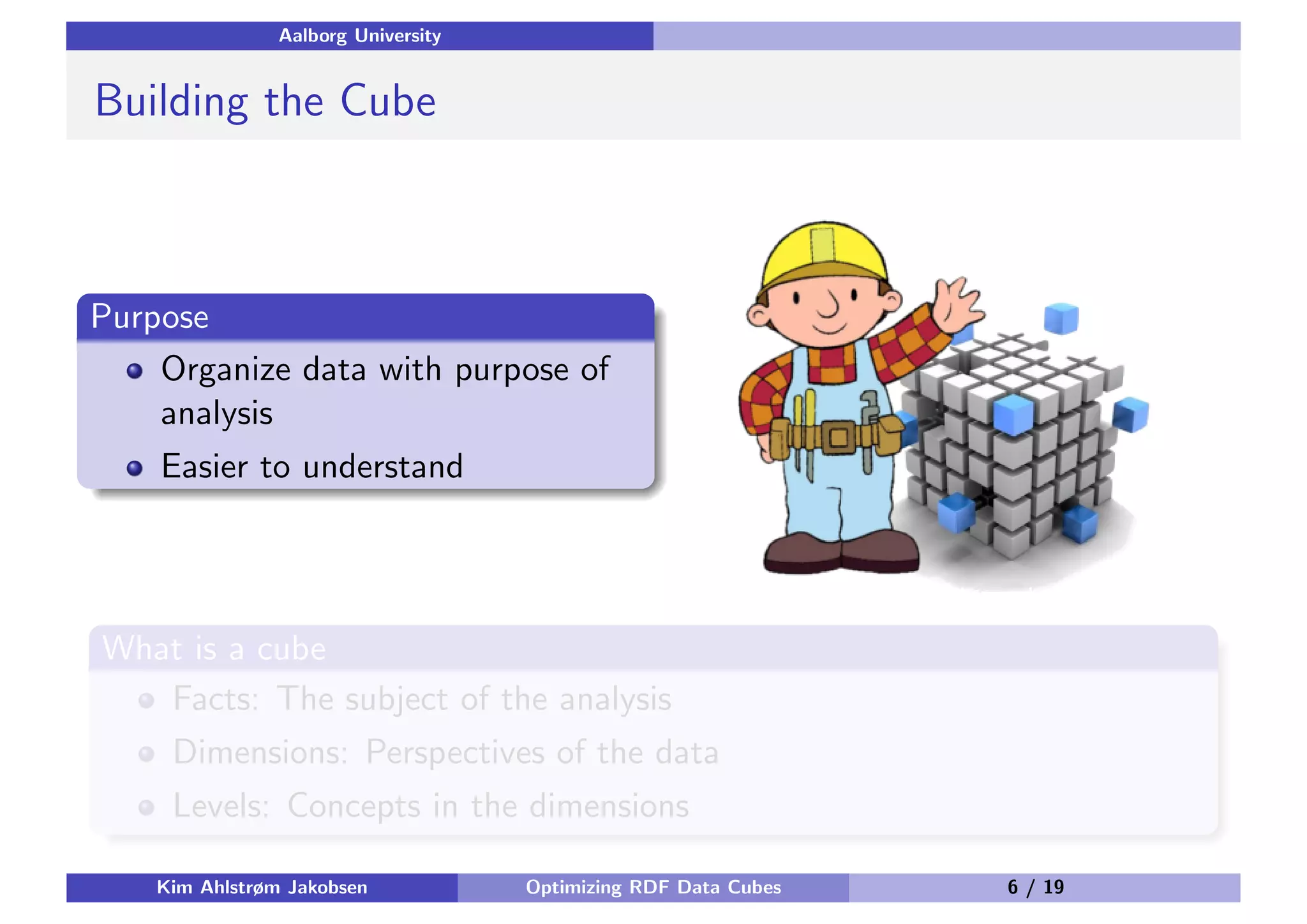 Aalborg University Building the Cube Purpose Organize data with purpose of analysis Easier to understand What is a cube Facts: The subject of the analysis Dimensions: Perspectives of the data Levels: Concepts in the dimensions Kim Ahlstrøm Jakobsen Optimizing RDF Data Cubes 6 / 19 
