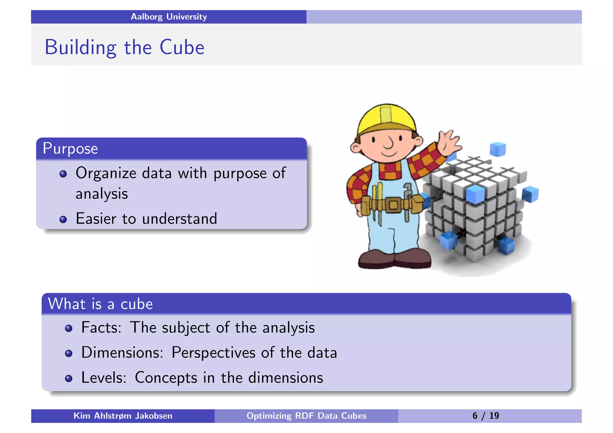 Aalborg University Building the Cube Purpose Organize data with purpose of analysis Easier to understand What is a cube Facts: The subject of the analysis Dimensions: Perspectives of the data Levels: Concepts in the dimensions Kim Ahlstrøm Jakobsen Optimizing RDF Data Cubes 6 / 19 