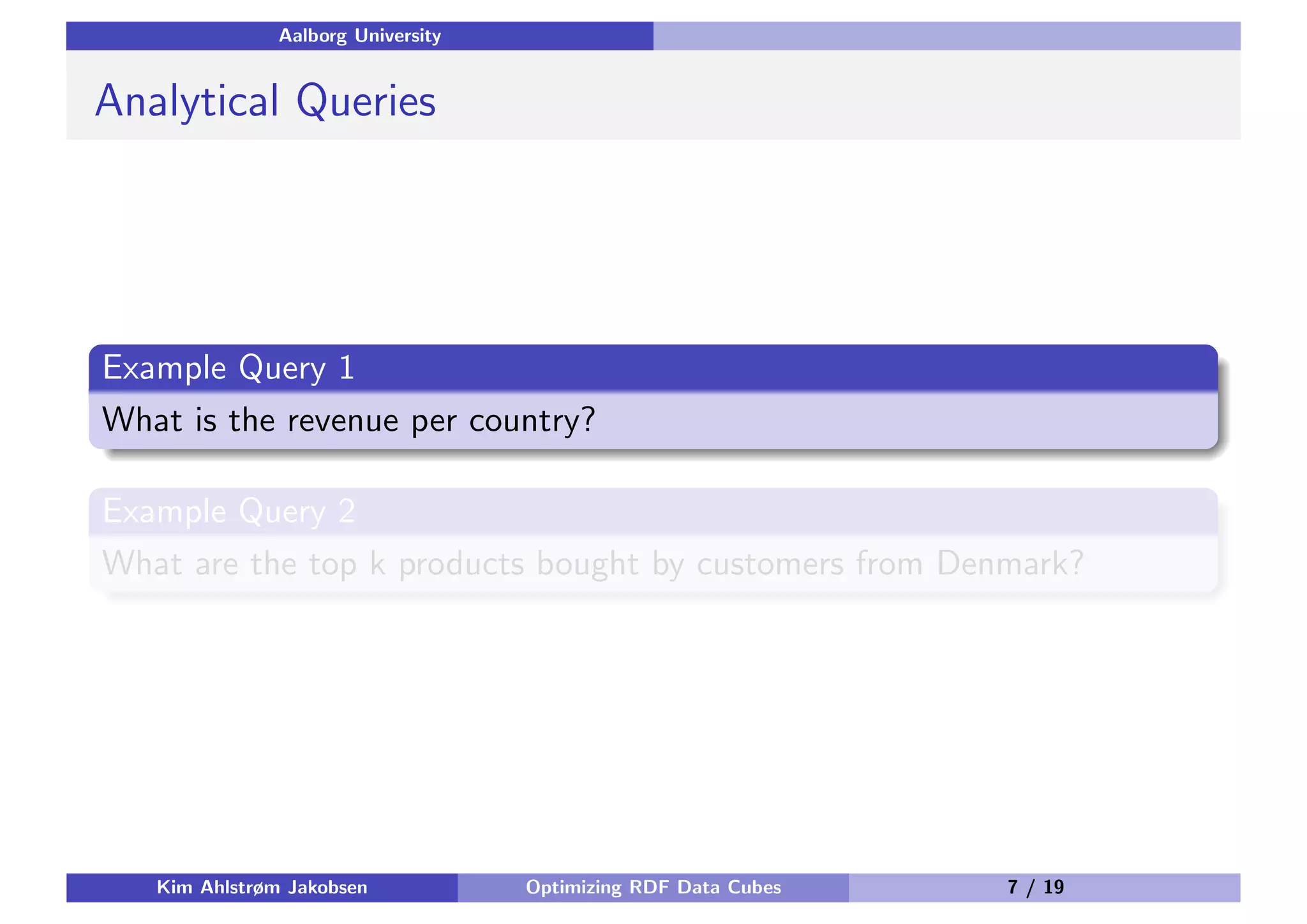 Aalborg University Analytical Queries Example Query 1 What is the revenue per country? Example Query 2 What are the top k products bought by customers from Denmark? Kim Ahlstrøm Jakobsen Optimizing RDF Data Cubes 7 / 19 