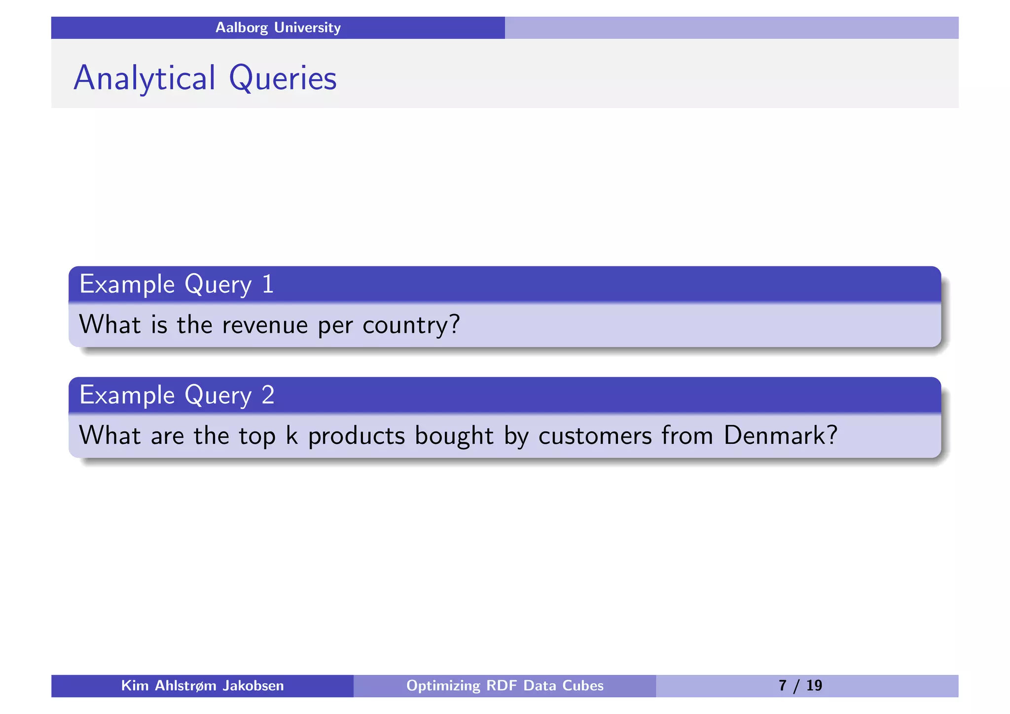 Aalborg University Analytical Queries Example Query 1 What is the revenue per country? Example Query 2 What are the top k products bought by customers from Denmark? Kim Ahlstrøm Jakobsen Optimizing RDF Data Cubes 7 / 19 