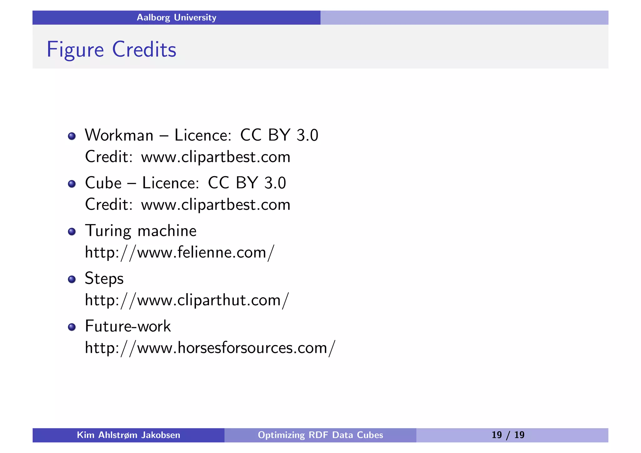 Aalborg University Figure Credits Workman – Licence: CC BY 3.0 Credit: www.clipartbest.com Cube – Licence: CC BY 3.0 Credit: www.clipartbest.com Turing machine http://www.felienne.com/ Steps http://www.cliparthut.com/ Future-work http://www.horsesforsources.com/ Kim Ahlstrøm Jakobsen Optimizing RDF Data Cubes 19 / 19 