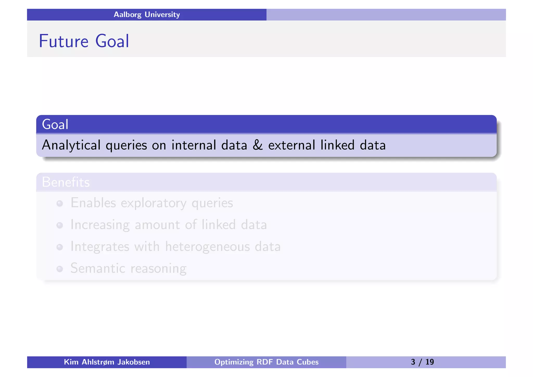 Aalborg University Future Goal Goal Analytical queries on internal data & external linked data Beneﬁts Enables exploratory queries Increasing amount of linked data Integrates with heterogeneous data Semantic reasoning Kim Ahlstrøm Jakobsen Optimizing RDF Data Cubes 3 / 19 