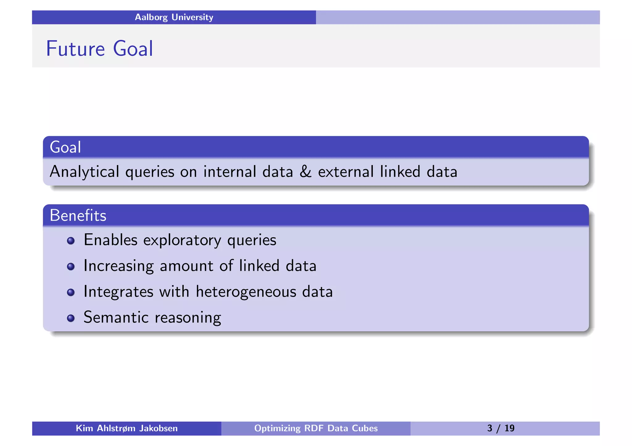 Aalborg University Future Goal Goal Analytical queries on internal data & external linked data Beneﬁts Enables exploratory queries Increasing amount of linked data Integrates with heterogeneous data Semantic reasoning Kim Ahlstrøm Jakobsen Optimizing RDF Data Cubes 3 / 19 