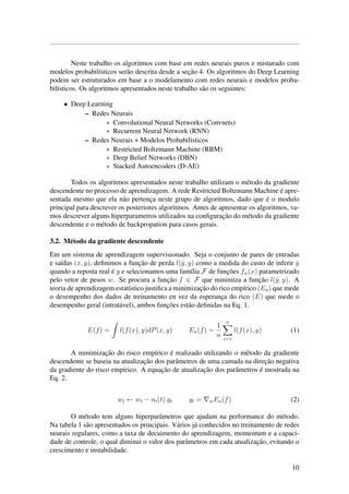 Neste trabalho os algoritmos com base em redes neurais puros e misturado com
modelos probabil´ısticos ser˜ao descrita desde a sec¸˜ao 4. Os algoritmos do Deep Learning
podem ser estruturados em base a o modelamento com redes neurais e modelos proba-
bil´ısticos. Os algoritmos apresentados neste trabalho s˜ao os seguintes:
• Deep Learning
– Redes Neurais
∗ Convolutional Neural Networks (Convnets)
∗ Recurrent Neural Network (RNN)
– Redes Neurais + Modelos Probabil´ısticos
∗ Restricted Boltzmann Machine (RBM)
∗ Deep Belief Networks (DBN)
∗ Stacked Autoencoders (D-AE)
Todos os algoritmos apresentados neste trabalho utilizam o m´etodo da gradiente
descendente no processo de aprendizagem. A rede Restricted Boltzmann Machine ´e apre-
sentada mesmo que ela n˜ao pertenc¸a neste grupo de algoritmos, dado que ´e o modulo
principal para descrever os posteriores algoritmos. Antes de apresentar os algoritmos, va-
mos descrever alguns hiperparametros utilizados na conﬁgurac¸˜ao do m´etodo da gradiente
descendente e o m´etodo de backpropation para casos gerais.
3.2. M´etodo da gradiente descendente
Em um sistema de aprendizagem supervisionado. Seja o conjunto de pares de entradas
e sa´ıdas (x, y), deﬁnimos a func¸˜ao de perda l(ˆy, y) como a medida do custo de inferir ˆy
quando a reposta real ´e y e selecionamos uma fam´ılia F de func¸˜oes fw(x) parametrizado
pelo vetor de pesos w. Se procura a func¸˜ao f ∈ F que minimiza a func¸˜ao l(ˆy, y). A
teoria de aprendizagem estat´ıstico justiﬁca a minimizac¸˜ao do rico emp´ırico (En) que mede
o desempenho dos dados de treinamento en vez da esperanc¸a do rico (E) que mede o
desempenho geral (intrat´avel), ambos func¸˜oes est˜ao deﬁnidas na Eq. 1.
E(f) = l(f(x), y)dP(x, y) En(f) =
1
n
n
i=1
l(f(x), y) (1)
A minimizac¸˜ao do risco emp´ırico ´e realizado utilizando o m´etodo da gradiente
descendente se baseia na atualizac¸˜ao dos parˆametros de uma camada na direc¸˜ao negativa
da gradiente do risco emp´ırico. A equac¸˜ao de atualizac¸˜ao dos parˆametros ´e mostrada na
Eq. 2.
wt ← wt − nt(t).gt gt = wEn(f) (2)
O m´etodo tem alguns hiperparˆametros que ajudam na performance do m´etodo.
Na tabela 1 s˜ao apresentados os principais. V´arios j´a conhecidos no treinamento de redes
neurais regulares, como a taxa de decaimento do aprendizagem, momentum e a capaci-
dade de controle, o qual diminui o valor dos parˆametros em cada atualizac¸˜ao, evitando o
crescimento e instabilidade.
10
 