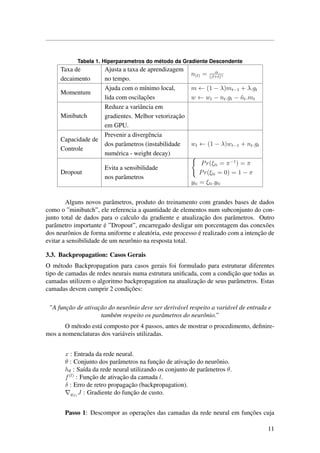Tabela 1. Hiperparametros do m´etodo da Gradiente Descendente
Taxa de
decaimento
Ajusta a taxa de aprendizagem
no tempo.
n(t) = α
(β+t)γ
Momentum
Ajuda com o m´ınimo local,
lida com oscilac¸˜oes
m ← (1 − λ)mt−1 + λ.gt
w ← wt − nt.gt − ˜nt.mt
Minibatch
Reduze a variˆancia em
gradientes. Melhor vetorizac¸˜ao
em GPU.
Capacidade de
Controle
Prevenir a divergˆencia
dos parˆametros (instabilidade
num´erica - weight decay)
wt ← (1 − λ)wt−1 + nt.gt
Dropout
Evita a sensibilidade
nos parˆametros
Pr(ξti = π−1
) = π
Pr(ξti = 0) = 1 − π
yti = ξti.yti
Alguns novos parˆametros, produto do treinamento com grandes bases de dados
como o ”minibatch”, ele referencia a quantidade de elementos num subconjunto do con-
junto total de dados para o calculo da gradiente e atualizac¸˜ao dos parˆametros. Outro
parˆametro importante ´e ”Dropout”, encarregado desligar um porcentagem das conex˜oes
dos neurˆonios de forma uniforme e aleat´oria, este processo ´e realizado com a intenc¸˜ao de
evitar a sensibilidade de um neurˆonio na resposta total.
3.3. Backpropagation: Casos Gerais
O m´etodo Backpropagation para casos gerais foi formulado para estruturar diferentes
tipo de camadas de redes neurais numa estrutura uniﬁcada, com a condic¸˜ao que todas as
camadas utilizem o algoritmo backpropagation na atualizac¸˜ao de seus parˆametros. Estas
camadas devem cumprir 2 condic¸˜oes:
”A func¸˜ao de ativac¸˜ao do neurˆonio deve ser deriv´avel respeito a vari´avel de entrada e
tamb´em respeito os parˆametros do neurˆonio.”
O m´etodo est´a composto por 4 passos, antes de mostrar o procedimento, deﬁnire-
mos a nomenclaturas dos vari´aveis utilizadas.
x : Entrada da rede neural.
θ : Conjunto dos parˆametros na func¸˜ao de ativac¸˜ao do neurˆonio.
hθ : Sa´ıda da rede neural utilizando os conjunto de parˆametros θ.
f(l)
: Func¸˜ao de ativac¸˜ao da camada l.
δ : Erro de retro propagac¸˜ao (backpropagation).
g(l)
J : Gradiente do func¸˜ao de custo.
Passo 1: Descompor as operac¸˜oes das camadas da rede neural em func¸˜oes cuja
11
 