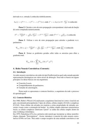 derivada w.r.t. entrada ´e conhecida simbolicamente.
hθ(x) = (flmax
◦ ... ◦ f(l)
◦ ... ◦ f(1)
)(x), onde f1
= x, hθ(x) e ∀l : ∂fl+1
∂fl ´e conhecido
Passo 2: Calcular o erro de retro propagac¸˜ao correspondente `a derivada da func¸˜ao
de custo computada numericamente.
δ(l)
= ∂J(θ;x,y)
∂f(l) = ∂J
∂f(l+1)
∂f(l+1)
∂f(l) = δ(l+1)
.∂f(l+1)
∂f(l) , onde δ(lmax)
= ∂J
∂f(lmax) ´e conhecido
Passo 3: Utilizar o erro de retro propagac¸˜ao para calcular a gradiente w.r.t.
parˆametros.
g(l)
J(θ; x, y) = ∂J(θ;x,y)
∂θ(l) = ∂J
∂f(l) .∂f(l)
∂θ(l) = δ(l+1)
.∂f(l+1)
∂θ(l) , onde ∂f(l)
∂θ(l)
´e conhecido
Passo 4: Somar as gradientes geradas sobre todas as amostras para obter a
gradiente total.
g(l)
J(θ) =
m
i=1
g(l)
J(θ; x(i)
, y(j)
)
4. Redes Neurais Convolutivas (Convnets)
4.1. Introduc¸˜ao
As redes neurais convolutivas s˜ao redes do tipo Feedforward na qual cada camada aprende
representac¸˜oes hier´arquicas em v´arios n´ıveis de abstrac¸˜ao. Esta rede se baseia em alguns
princ´ıpios ou ideias b´asicas em sua arquitetura:
• Conex˜oes Locais.
• Compartilhamento de parˆametros.
• Camadas de amostragem.
Nesta sec¸˜ao se apresentara o contexto hist´orico, a arquitetura da rede e processo
de aprendizagem.
4.2. Contexto Hist´orico
Em 1960, Hubel e Wiesel [14] analisaram a arquitetura funcional no cortex visual de um
gato, encontrando principalmente 2 tipos de c´elulas, c´elulas simples (S-Cell) e complexas
(C-Cell). Estas c´elulas s˜ao ativadas em resposta a certas propriedades de entradas sen-
soriais visuais como a orientac¸˜ao de bordas. As c´elulas simples detectam caracter´ısticas
locais; as c´elulas complexas sintetizam (“pool)” as sa´ıdas das c´elulas simples dentro de
uma vizinhanc¸a retinot´opica.
Em 1979, Fukushima [15] cria a primeira rede neural que incorporar as ideias neuroﬁsi-
ologia, chamada “Neocognitron”. Assim, introduze o conceito de redes neurais convo-
lutivas (CNNs ou Conv. Net) onde o campo receptivo de uma unidade convolutiva ´e um
12
 