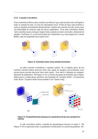 4.3.1. Camada Convolutiva
Uma carater´ıstica b´asica numa camada convolutiva ´e que cada neurˆonio n˜ao est´a ligado a
todas as entrada da rede, s´o com um subconjunto local. O fato de ligar cada neurˆonio a
todas as entradas incrementaria drasticamente o n´umero de conex˜oes na rede, assim como
sua diﬁculdade de otimizar cada um desses parˆametros. Uma rede convolutiva dedica
v´arios neurˆonios para conseguir mapear toda a entrada (conetar com todas a dimens˜ao da
entrada). Na Figura 12, se tem uma feature de 3 dimens˜oes (e.g. uma imagem de 3 canais
RGB), cada um mapeando uma regi˜ao local.
Figura 12. Conex˜oes locais numa camada Convolutiva
As redes convnets consideram o seguinte crit´erio: Se o conjunto pesos de um
neurˆonio (kernel) podem descrever bem uma regi˜ao da imagem, provavelmente esses
mesmo pesos possam descrever bem outra regi˜ao. Essa ideia ´e chamada de comparti-
lhamento de parˆametros. Na Figura 13 (a) se mostra um grupo de neurˆonios que compar-
tilham pesos, a sa´ıdas destes neurˆonios s˜ao chamados de ”receptive ﬁelds”. A conex˜ao de
todos destes ”receptive ﬁelds”numa unidade ´e um ”feature map”.
Figura 13. Compartilhamento de pesos (a) e parˆametros (b) de uma camada Con-
volutiva
A rede convolutiva utiliza o m´etodo de aprendizagem descrito na sec¸˜ao 3. Na
Figura 13 (b) se apresenta todos os parˆametros involucrados no calcula da gradiente. De-
14
 