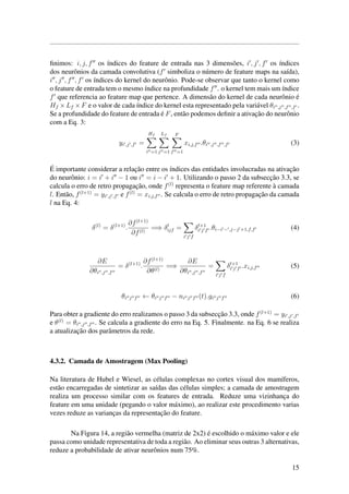 ﬁnimos: i, j, f os ´ındices do feature de entrada nas 3 dimens˜oes, i , j , f os ´ındices
dos neurˆonios da camada convolutiva (f simboliza o n´umero de feature maps na sa´ıda),
i , j , f , f os ´ındices do kernel do neurˆonio. Pode-se observar que tanto o kernel como
o feature de entrada tem o mesmo ´ındice na profundidade f . o kernel tem mais um ´ındice
f que referencia ao feature map que pertence. A dimens˜ao do kernel de cada neurˆonio ´e
Hf ×Lf ×F e o valor de cada ´ındice do kernel esta representado pela vari´avel θi ,j ,f ,f .
Se a profundidade do feature de entrada ´e F, ent˜ao podemos deﬁnir a ativac¸˜ao do neurˆonio
com a Eq. 3:
yi ,j ,f =
Hf
i =1
Lf
j =1
F
f =1
xi,j,f .θi ,j ,f ,f (3)
´E importante considerar a relac¸˜ao entre os ´ındices das entidades involucradas na ativac¸˜ao
do neurˆonio: i = i + i − 1 ou i = i − i + 1. Utilizando o passo 2 da subsecc¸˜ao 3.3, se
calcula o erro de retro propagac¸˜ao, onde f(l)
representa o feature map referente `a camada
l. Ent˜ao, f(l+1)
= yi ,j ,f e f(l)
= xi,j,f . Se calcula o erro de retro propagac¸˜ao da camada
l na Eq. 4:
δ(l)
= δ(l+1)
.
∂f(l+1)
∂f(l)
=⇒ δl
ijf =
i j f
δl+1
i j f .θi−i − ,j−j +1,f,f (4)
∂E
∂θi ,j ,f
= δ(l+1)
.
∂f(l+1)
∂θ(l)
=⇒
∂E
∂θi ,j ,f
=
i j f
δl+1
i j f .xi,j,f (5)
θi j f ← θi j f − ni j f (t).gi j f (6)
Para obter a gradiente do erro realizamos o passo 3 da subsecc¸˜ao 3.3, onde f(l+1)
= yi ,j ,f
e θ(l)
= θi ,j ,f . Se calcula a gradiente do erro na Eq. 5. Finalmente. na Eq. 6 se realiza
a atualizac¸˜ao dos parˆametros da rede.
4.3.2. Camada de Amostragem (Max Pooling)
Na literatura de Hubel e Wiesel, as c´elulas complexas no cortex visual dos mam´ıferos,
est˜ao encarregadas de sintetizar as sa´ıdas das c´elulas simples; a camada de amostragem
realiza um processo similar com os features de entrada. Reduze uma vizinhanc¸a do
feature em uma unidade (pegando o valor m´aximo), ao realizar este procedimento varias
vezes reduze as varianc¸as da representac¸˜ao do feature.
Na Figura 14, a regi˜ao vermelha (matriz de 2x2) ´e escolhido o m´aximo valor e ele
passa como unidade representativa de toda a regi˜ao. Ao eliminar seus outras 3 alternativas,
reduze a probabilidade de ativar neurˆonios num 75%.
15
 