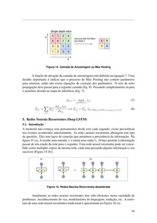 Figura 14. Camada de Amostragem ou Max Pooling
A func¸˜ao de ativac¸˜ao da camada de amostragem est´a deﬁnida na equac¸˜ao 7. Uma
detalhe importante ´e indicar que o processo de Max Pooling n˜ao contem parˆametros
para otimizar, ent˜ao n˜ao existe equac¸˜oes de correc¸˜ao dos parˆametros. O erro de retro
propagac¸˜ao deve passar para a seguinte camada (Eq. 8). Passando completamente s´o para
o neurˆonio ativado na etapa de inferˆencia (Eq. 7).
yi ,j = max
ij∈Ω(i j )
xij (7)
δl
i j =
i j
δl+1
i j .
∂fi j (x)
∂xij
=⇒ δl
i j = δl
i j .Iij=argi j maxi j ∈Ω(i j ) xi j
(8)
5. Redes Neurais Recorrentes (Deep LSTM)
5.1. Introduc¸˜ao
A memoria n˜ao comec¸a seus pensamentos desde zero cada segundo, existe persistˆencia
nos eventos acontecidos anteriormente. As redes neurais recorrentes abrangem este tipo
de quest˜oes. Eles tem lac¸os de conex˜ao que permitem a persistˆencia da informac¸˜ao. Na
ﬁgura 15 (a), A recebe uma entrada xt e emita uma sa´ıda ht. O lac¸o permite `a informac¸˜ao
passar de um estado da rede para o seguinte. Uma rede neural recorrente pode ser conce-
bido como multiples copias da mesma rede, cada uma passando alguma informac¸˜ao a seu
sucessor (Figura 15 (b)).
Figura 15. Redes Neurais Recorrentes desdobrada
Atualmente as redes neurais recorrentes tem sido eﬁcientes numa variedade de
problemas: reconhecimento de voz, modelamento do linguagem, traduc¸˜ao, etc. A estru-
tura de uma rede neural recorrentes tradicional ´e apresentada na Figura 16 (a).
16
 