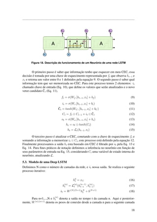 Figura 18. Descric¸ ˜ao do funcionamento de um Neurˆonio de uma rede LSTM
O primeiro passo ´e saber que informac¸˜ao tenho que esquecer em meu CEC, essa
decis˜ao ´e tomada por uma chave de esquecimento representada por ft que observa ht−1 e
xt e retorna um valor entre 0 e 1 deﬁnidos pela equac¸˜ao 9. O segundo passo ´e saber qual
informac¸˜ao tem que ser memorizada no CEC. Para este processo temos 2 elementos: it
chamado chave de entrada (Eq. 10), que deﬁne os valores que ser˜ao atualizados e o novo
vetor candidato ˜Ct (Eq. 11).
ft = σ(Wf .[ht−1, xt] + bf ) (9)
it = σ(Wi.[ht−1, xt] + bi) (10)
˜Ct = tanh(WC, [ht−1, xt] + bC) (11)
Ct = ft Ct−1 + it
˜Ct (12)
ot = σ(Wo.[ht−1, xt] + bo) (13)
ht = ot tanh(Ct) (14)
ht = Lt(ht−1, xt) (15)
O terceiro passo ´e atualizar o CEC, conetando com a chave de esquecimento ft e
somando a informac¸˜ao a memorizar it Ct, este processo est´a deﬁnido pela equac¸˜ao 12.
Finalmente processamos a sa´ıda ht esta baseado em CEC ´e ﬁltrado por ot pela Eq. 13 e
Eq. 14. Para ﬁnes pr´aticos de notac¸˜ao deﬁnimos a inferˆencia no neurˆonio em func¸˜ao de
seus parˆametros de entrada na Eq. 15, considerando Ct uma vari´avel de estado interna do
neurˆonio, atualizando L.
5.3. Modelo de uma Deep LSTM
Deﬁnimos N como o n´umero de camadas da rede, e ˆst nossa sa´ıda. Se realiza o seguinte
processo iterativo:
h0
t = xt; (16)
h
(n)
t = L
(n)
t (h
(n−1)
t−1 , h
(n)
t−1) (17)
ˆst = W(N)(N+1)
hN
t + b(N+1)
(18)
Para n=1,...,N e h
(n)
t denota a sa´ıda no tempo t da camada n. Aqui e posterior-
mente, W(n),(n+1)
denota os pesos de conex˜ao desde a camada n para a seguinte camada
18
 