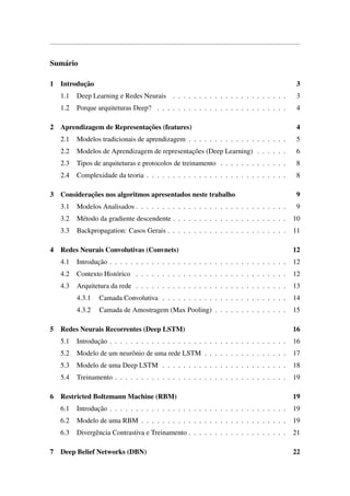 Sum´ario
1 Introduc¸˜ao 3
1.1 Deep Learning e Redes Neurais . . . . . . . . . . . . . . . . . . . . . . 3
1.2 Porque arquiteturas Deep? . . . . . . . . . . . . . . . . . . . . . . . . . 4
2 Aprendizagem de Representac¸˜oes (features) 4
2.1 Modelos tradicionais de aprendizagem . . . . . . . . . . . . . . . . . . . 5
2.2 Modelos de Aprendizagem de representac¸˜oes (Deep Learning) . . . . . . 6
2.3 Tipos de arquiteturas e protocolos de treinamento . . . . . . . . . . . . . 8
2.4 Complexidade da teoria . . . . . . . . . . . . . . . . . . . . . . . . . . . 8
3 Considerac¸˜oes nos algoritmos apresentados neste trabalho 9
3.1 Modelos Analisados . . . . . . . . . . . . . . . . . . . . . . . . . . . . . 9
3.2 M´etodo da gradiente descendente . . . . . . . . . . . . . . . . . . . . . . 10
3.3 Backpropagation: Casos Gerais . . . . . . . . . . . . . . . . . . . . . . . 11
4 Redes Neurais Convolutivas (Convnets) 12
4.1 Introduc¸˜ao . . . . . . . . . . . . . . . . . . . . . . . . . . . . . . . . . . 12
4.2 Contexto Hist´orico . . . . . . . . . . . . . . . . . . . . . . . . . . . . . 12
4.3 Arquitetura da rede . . . . . . . . . . . . . . . . . . . . . . . . . . . . . 13
4.3.1 Camada Convolutiva . . . . . . . . . . . . . . . . . . . . . . . . 14
4.3.2 Camada de Amostragem (Max Pooling) . . . . . . . . . . . . . . 15
5 Redes Neurais Recorrentes (Deep LSTM) 16
5.1 Introduc¸˜ao . . . . . . . . . . . . . . . . . . . . . . . . . . . . . . . . . . 16
5.2 Modelo de um neurˆonio de uma rede LSTM . . . . . . . . . . . . . . . . 17
5.3 Modelo de uma Deep LSTM . . . . . . . . . . . . . . . . . . . . . . . . 18
5.4 Treinamento . . . . . . . . . . . . . . . . . . . . . . . . . . . . . . . . . 19
6 Restricted Boltzmann Machine (RBM) 19
6.1 Introduc¸˜ao . . . . . . . . . . . . . . . . . . . . . . . . . . . . . . . . . . 19
6.2 Modelo de uma RBM . . . . . . . . . . . . . . . . . . . . . . . . . . . . 19
6.3 Divergˆencia Contrastiva e Treinamento . . . . . . . . . . . . . . . . . . . 21
7 Deep Belief Networks (DBN) 22
 