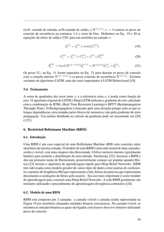 (n=0: camada de entrada, n=N:camada de sa´ıda), e W(n),(n)
, n > 0 contem os pesos de
conex˜ao de recurrˆencia na estrutura; b ´e o vetor de bias. Deﬁnimos na Eq. 19 e 20 as
equac¸˜oes da chave de sa´ıda e CEC para um neurˆonio na camada n:
h
(n)
t = o
(n)
t tanh(C
(n)
t ) (19)
C
(n)
t = f
(n)
t C
(n)
t−1 + i
(n)
t
˜C
(n)
t (20)
˜C
(n)
t = tanh(W(n−1),(n)
h
(n−1)
t + W(n),(n)
h
(n)
t−1 + b
(n)
C ) (21)
Os pesos WC na Eq. 11 foram separados na Eq. 21 para denotar os pesos de conex˜ao
com a camada anterior W(n−1),(n)
e os pesos conex˜ao de recurrˆencia W(n),(n)
. Existem
variantes do algoritmos LSTM, uma das mais importantes ´e LSTM Bidirecional [19].
5.4. Treinamento
A soma de quadrados dos error entre ˆst e a referencia certa st ´e usada como func¸˜ao de
erro. O algoritmo original de LSTM e Deep LSTM utilizam a gradiente do erro calculado
com a combinac¸˜ao de RTRL (Real Time Recurrent Learning) e BPTT (Backpropagation
Throught Time). O Backpropagation ´e truncado ap´os uma iterac¸˜ao porque noto-se que as
longas dependˆencias seria tratadas pelos blocos de memoria e n˜ao pela gradiente de retro
propagac¸˜ao. Um analise detalhado no calculo da gradiente pode ser encontrado em [20]
e [21].
6. Restricted Boltzmann Machine (RBM)
6.1. Introduc¸˜ao
Uma RBM ´e um caso especial de uma Bolltzmann Machine (BM) sem conex˜oes entre
neurˆonios da mesma camada. O modelo de uma RBM ´e uma rede neural de duas camadas:
oculta e vis´ıvel, com uma sinapses n˜ao direcionada. Utiliza vari´aveis latentes (geralmente
bin´ario) para modelar a distribuic¸˜ao de uma entrada. Smolensky [22], inventou a RBM e
deu um primeiro nome de Harmonium, posteriormente comec¸o ser popular quando Hin-
ton [23] invento o algoritmo de aprendizagem r´apido para Deep Belief Networks. RBM
tem sido usada como modelo gerador de varias tipos de dados como janelas de coeﬁcien-
tes cepstrais de freq¨uˆencia Mel que representam a fala, bolsas de palavras que representam
documentos e avaliac¸˜oes de ﬁlmes pelo usu´ario . Seu uso mais importante ´e como modulo
de aprendizagem para construir uma Deep Belief Networks. A rede RBM geralmente s˜ao
treinados utilizando o procedimento de aprendizagem divergˆencia contrastive [24].
6.2. Modelo de uma RBM
RBM est´a composto por 2 camadas: a camada vis´ıvel e camada oculta representada na
Figura 19 por neurˆonios chamados unidades binarias estoc´asticas. Na camada vis´ıvel, se
encontra as entradas binarias as quais s˜ao ligadas com feature detectors bin´arios utilizando
pesos de conex˜ao.
19
 