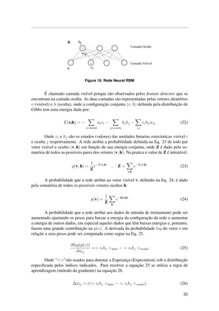 Figura 19. Rede Neural RBM
´E chamado camada vis´ıvel porque s˜ao observados pelos feature detector que se
encontram na camada oculta. As duas camadas s˜ao representadas pelas vetores aleat´orios
v (vis´ıvel) e h (oculta), onde a conﬁgurac¸˜ao conjunta (v, h) deﬁnida pela distribuic¸˜ao de
Gibbs tem uma energia dada por:
E(v,h) = −
i∈vis´ıvel
aivi −
j∈oculto
bjhj −
i,j
vihjwij (22)
Onde vi e hj s˜ao os estados (valores) das unidades binarias estoc´asticas vis´ıvel i
e oculta j respetivamente. A rede atribui a probabilidade deﬁnida na Eq. 23 de todo par
vetor vis´ıvel e oculto (v, h) em func¸˜ao de sua energia conjunta, onde Z ´e dado pela so-
mat´oria de todos as poss´ıveis pares dos vetores (v, h). Na pratica o valor de Z ´e intrat´avel.
p(v, h) =
1
Z
e−E(v,h)
, Z =
v,h
e−E(v,h)
(23)
A probabilidade que a rede atribui ao vetor vis´ıvel v, deﬁnido na Eq. 24, ´e dado
pela somat´oria de todos os poss´ıveis vetores ocultos h.
p(v) =
1
Z h
e−E(v,h)
(24)
A probabilidade que a rede atribui aos dados de entrada de treinamento pode ser
aumentado ajustando os pesos para baixar a energia da conﬁgurac¸˜ao da rede e aumentar
a energia de outros dados, em especial aqueles dados que tˆem baixas energias e, portanto,
fazem uma grande contribuic¸˜ao na p(v). A derivada da probabilidade log do vetor v em
relac¸˜ao a seus pesos pode ser computada como segue na Eq. 25.
∂log(p(v))
∂wij
=< vihj >data − < vihj >model (25)
Onde ”<>”s˜ao usados para denotar a Esperanc¸a (Expectation) sob a distribuic¸˜ao
especiﬁcada pelos ´ındices indicados. Para resolver a equac¸˜ao 25 se utiliza a regra de
aprendizagem (m´etodo da gradiente) na equac¸˜ao 26.
∆wij = (< vihj >data − < vihj >model) (26)
20
 