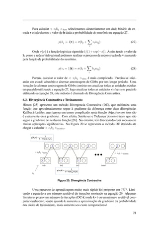 Para calcular < vihj >data selecionamos aleatoriamente um dado bin´ario de en-
trada v e calculamos o valor de h dada a probabilidade do neurˆonio na equac¸˜ao 27.
p(hj = 1|v) = σ(bj +
i
viwij) (27)
Onde σ(x) ´e a func¸˜ao log´ıstica sigmoide 1/(1+exp(−x)). Assim tendo o valor de
h, como a rede e bidirecional podemos realizar o processo de reconstruc¸˜ao de v passando
pela func¸˜ao de probabilidade do neurˆonio.
p(vi = 1|h) = σ(bi +
i
hjwij) (28)
Porem, calcular o valor de < vihj >data ´e mais complicado. Precisa-se inici-
ando um estado aleat´orio e alternar amostragem de Gibbs por um longo per´ıodo. Uma
iterac¸˜ao de alternar amostragem de Gibbs consiste em atualizar todas as unidades ocultas
em paralelo utilizando a equac¸˜ao 27, logo atualizar todas as unidades vis´ıveis em paralelo
utilizando a equac¸˜ao 28, este m´etodo ´e chamado de Divergˆencia Contrastiva.
6.3. Divergˆencia Contrastiva e Treinamento
Hinton [25] apresento um m´etodo Divergencia Contrastiva (DC), que minimiza uma
func¸˜ao que aproximadamente segue `a gradiente da diferenc¸a entre duas divergˆencias
Kullback-Leibler, mas ignora um termo complicado nesta func¸˜ao objectivo por isso n˜ao
´e exatamente essa gradiente . Com efeito, Sutskever e Tielemen demonstraram que n˜ao
segue a gradiente de nenhuma func¸˜ao [26]. No entanto, tem funcionado com sucesso em
muitas aplicac¸˜oes signiﬁcativas. Na Figura 20 se representa o m´etodo DC iterando ate
chegar a calcular < vihj >modelo.
Figura 20. Divergˆencia Contrastiva
Uma processo de aprendizagem muito mais r´apido foi proposto por ????. Limi-
tando a equac¸˜ao a um n´umero aceit´avel de iterac¸˜oes mostrado na equac¸˜ao 29. Algumas
literaturas propor um n´umero de iterac¸˜oes (DC-k) onde k=1 ou um n´umero aceit´avel com-
putacionalmente, sendo quando k aumenta a aproximac¸˜ao da gradiente da probabilidade
dos dados de treinamento, mais aumenta seu custo computacional.
21
 