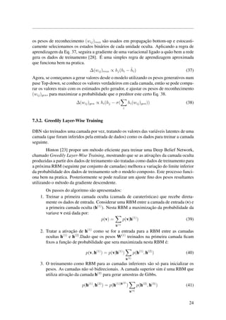 os pesos de reconhecimento (wij)reco s˜ao usados em propagac¸˜ao bottom-up e estocasti-
camente selecionamos os estados bin´arios de cada unidade oculta. Aplicando a regra de
aprendizagem da Eq. 37, seguira a gradiente de uma variacional ligado a qu˜ao bem a rede
gera os dados de treinamento [28]. ´E uma simples regra de aprendizagem aproximada
que funciona bem na pratica.
∆(wij)reco ∝ hj(hi − ˆhi) (37)
Agora, se comec¸amos a gerar valores desde o modelo utilizando os pesos generativos num
pase Top-down, se conhece os valores verdadeiros em cada camada, ent˜ao se pode compa-
rar os valores reais com os estimados pelo gerador, e ajustar os pesos de reconhecimento
(wij)gen, para maximizar a probabilidade que o preditor este certo Eq. 38.
∆(wij)gen ∝ hi(hj − σ(
i
hi(wij)gen)) (38)
7.3.2. Greedily Layer-Wise Training
DBN s˜ao treinados uma camada por vez, tratando os valores das vari´aveis latentes de uma
camada (que foram inferidos pela entrada de dados) como os dados para treinar a camada
seguinte.
Hinton [23] propor um m´etodo eﬁciente para treinar uma Deep Belief Network,
chamado Greedily Layer-Wise Training, mostrando que se as ativac¸˜oes da camada oculta
produzidas a partir dos dados de treinamento s˜ao tratadas como dados de treinamento para
a pr´oxima RBM (seguinte par conjunto de camadas) melhora a variac¸˜ao do limite inferior
da probabilidade dos dados de treinamento sob o modelo composto. Este processo funci-
ona bem na pratica. Posteriormente se pode realizar um ajuste ﬁno dos pesos resultantes
utilizando o m´etodo da gradiente descendente.
Os passos do algoritmo s˜ao apresentados:
1. Treinar a primeira camada oculta (camada de carater´ısticas) que recebe direta-
mente os dados de entrada. Considerar uma RBM entre a camada de entrada (v) e
a primeira camada oculta (h(1)
). Nesta RBM a maximizac¸˜ao da probabilidade da
variave v est´a dada por:
p(v) =
h(1)
p(v|h(1)
) (39)
2. Tratar a ativac¸˜ao de h(1)
como se for a entrada para a RBM entre as camadas
ocultas h(1)
e h(2)
.Dado que os pesos W(1)
treinados na primeira camada ﬁcam
ﬁxos a func¸˜ao de probabilidade que sera maximizada nesta RBM ´e:
p(v, h(1)
) = p(v|h(1)
)
h(2)
p(h(1)
, h(2)
) (40)
3. O treinamento como RBM para as camadas inferiores s˜ao s´o para inicializar os
pesos. As camadas n˜ao s´o bidirecionais. A camada superior sim ´e uma RBM que
utiliza ativac¸˜ao da camada h(2)
para gerar amostras de Gibbs.
p(h(1)
, h(2)
) = p(h(1)|h(2)
)
h(3)
p(h(2)
, h(3)
) (41)
24
 