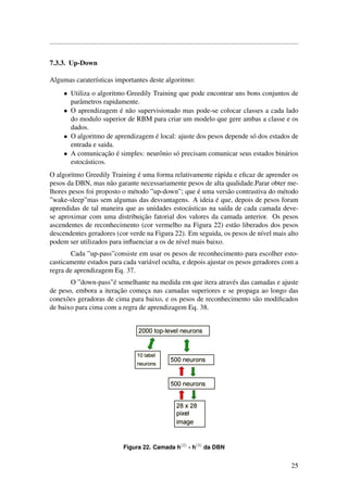 7.3.3. Up-Down
Algumas carater´ısticas importantes deste algoritmo:
• Utiliza o algoritmo Greedily Training que pode encontrar uns bons conjuntos de
parˆametros rapidamente.
• O aprendizagem ´e n˜ao supervisionado mas pode-se colocar classes a cada lado
do modulo superior de RBM para criar um modelo que gere ambas a classe e os
dados.
• O algoritmo de aprendizagem ´e local: ajuste dos pesos depende s´o dos estados de
entrada e saida.
• A comunicac¸˜ao ´e simples: neurˆonio s´o precisam comunicar seus estados bin´arios
estoc´asticos.
O algoritmo Greedily Training ´e uma forma relativamente r´apida e eﬁcaz de aprender os
pesos da DBN, mas n˜ao garante necessariamente pesos de alta qualidade.Parar obter me-
lhores pesos foi proposto o m´etodo ”up-down”; que ´e uma vers˜ao contrastiva do m´etodo
”wake-sleep”mas sem algumas das desvantagens. A ideia ´e que, depois de pesos foram
aprendidas de tal maneira que as unidades estoc´asticas na sa´ıda de cada camada deve-
se aproximar com uma distribuic¸˜ao fatorial dos valores da camada anterior. Os pesos
ascendentes de reconhecimento (cor vermelho na Figura 22) est˜ao liberados dos pesos
descendentes geradores (cor verde na Figura 22). Em seguida, os pesos de n´ıvel mais alto
podem ser utilizados para inﬂuenciar a os de n´ıvel mais baixo.
Cada ”up-pass”consiste em usar os pesos de reconhecimento para escolher esto-
casticamente estados para cada vari´avel oculta, e depois ajustar os pesos geradores com a
regra de aprendizagem Eq. 37.
O ”down-pass”´e semelhante na medida em que itera atrav´es das camadas e ajuste
de peso, embora a iterac¸˜ao comec¸a nas camadas superiores e se propaga ao longo das
conex˜oes geradoras de cima para baixo, e os pesos de reconhecimento s˜ao modiﬁcados
de baixo para cima com a regra de aprendizagem Eq. 38.
Figura 22. Camada h(2)
- h(3)
da DBN
25
 