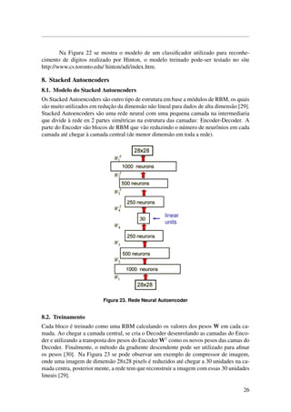 Na Figura 22 se mostra o modelo de um classiﬁcador utilizado para reconhe-
cimento de d´ıgitos realizado por Hinton, o modelo treinado pode-ser testado no site
http://www.cs.toronto.edu/ hinton/adi/index.htm.
8. Stacked Autoencoders
8.1. Modelo do Stacked Autoencoders
Os Stacked Autoencoders s˜ao outro tipo de estrutura em base a m´odulos de RBM, os quais
s˜ao muito utilizados em reduc¸˜ao da dimens˜ao n˜ao lineal para dados de alta dimens˜ao [29].
Stacked Autoencoders s˜ao uma rede neural com uma pequena camada na intermediaria
que divide `a rede en 2 partes sim´etricas na estrutura das camadas: Encoder-Decoder. A
parte do Encoder s˜ao blocos de RBM que v˜ao reduzindo o n´umero de neurˆonios em cada
camada at´e chegar `a camada central (de menor dimens˜ao em toda a rede).
Figura 23. Rede Neural Autoencoder
8.2. Treinamento
Cada bloco ´e treinado como uma RBM calculando os valores dos pesos W em cada ca-
mada. Ao chegar a camada central, se cria o Decoder desenrolando as camadas do Enco-
der e utilizando a transposta dos pesos do Encoder W como os novos pesos das camas do
Decoder. Finalmente, o m´etodo da gradiente descendente pode ser utilizado para aﬁnar
os pesos [30]. Na Figura 23 se pode observar um exemplo de compressor de imagem,
onde uma imagem de dimens˜ao 28x28 pixels ´e reduzidos at´e chegar a 30 unidades na ca-
mada centra, posterior mente, a rede tem que reconstruir a imagem com essas 30 unidades
lineais [29].
26
 