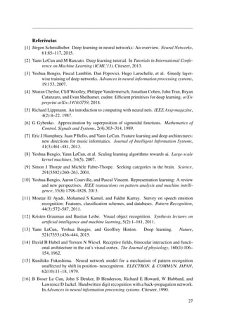 Referˆencias
[1] J¨urgen Schmidhuber. Deep learning in neural networks: An overview. Neural Networks,
61:85–117, 2015.
[2] Yann LeCun and M Ranzato. Deep learning tutorial. In Tutorials in International Confe-
rence on Machine Learning (ICML’13). Citeseer, 2013.
[3] Yoshua Bengio, Pascal Lamblin, Dan Popovici, Hugo Larochelle, et al. Greedy layer-
wise training of deep networks. Advances in neural information processing systems,
19:153, 2007.
[4] Sharan Chetlur, Cliff Woolley, Philippe Vandermersch, Jonathan Cohen, John Tran, Bryan
Catanzaro, and Evan Shelhamer. cudnn: Efﬁcient primitives for deep learning. arXiv
preprint arXiv:1410.0759, 2014.
[5] Richard Lippmann. An introduction to computing with neural nets. IEEE Assp magazine,
4(2):4–22, 1987.
[6] G Gybenko. Approximation by superposition of sigmoidal functions. Mathematics of
Control, Signals and Systems, 2(4):303–314, 1989.
[7] Eric J Humphrey, Juan P Bello, and Yann LeCun. Feature learning and deep architectures:
new directions for music informatics. Journal of Intelligent Information Systems,
41(3):461–481, 2013.
[8] Yoshua Bengio, Yann LeCun, et al. Scaling learning algorithms towards ai. Large-scale
kernel machines, 34(5), 2007.
[9] Simon J Thorpe and Mich`ele Fabre-Thorpe. Seeking categories in the brain. Science,
291(5502):260–263, 2001.
[10] Yoshua Bengio, Aaron Courville, and Pascal Vincent. Representation learning: A review
and new perspectives. IEEE transactions on pattern analysis and machine intelli-
gence, 35(8):1798–1828, 2013.
[11] Moataz El Ayadi, Mohamed S Kamel, and Fakhri Karray. Survey on speech emotion
recognition: Features, classiﬁcation schemes, and databases. Pattern Recognition,
44(3):572–587, 2011.
[12] Kristen Grauman and Bastian Leibe. Visual object recognition. Synthesis lectures on
artiﬁcial intelligence and machine learning, 5(2):1–181, 2011.
[13] Yann LeCun, Yoshua Bengio, and Geoffrey Hinton. Deep learning. Nature,
521(7553):436–444, 2015.
[14] David H Hubel and Torsten N Wiesel. Receptive ﬁelds, binocular interaction and functi-
onal architecture in the cat’s visual cortex. The Journal of physiology, 160(1):106–
154, 1962.
[15] Kunihiko Fukushima. Neural network model for a mechanism of pattern recognition
unaffected by shift in position- neocognitron. ELECTRON. & COMMUN. JAPAN,
62(10):11–18, 1979.
[16] B Boser Le Cun, John S Denker, D Henderson, Richard E Howard, W Hubbard, and
Lawrence D Jackel. Handwritten digit recognition with a back-propagation network.
In Advances in neural information processing systems. Citeseer, 1990.
27
 