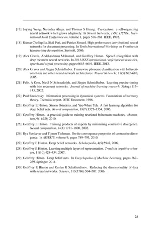 [17] Juyang Weng, Narendra Ahuja, and Thomas S Huang. Cresceptron: a self-organizing
neural network which grows adaptively. In Neural Networks, 1992. IJCNN., Inter-
national Joint Conference on, volume 1, pages 576–581. IEEE, 1992.
[18] Kumar Chellapilla, Sidd Puri, and Patrice Simard. High performance convolutional neural
networks for document processing. In Tenth International Workshop on Frontiers in
Handwriting Recognition. Suvisoft, 2006.
[19] Alex Graves, Abdel-rahman Mohamed, and Geoffrey Hinton. Speech recognition with
deep recurrent neural networks. In 2013 IEEE international conference on acoustics,
speech and signal processing, pages 6645–6649. IEEE, 2013.
[20] Alex Graves and J¨urgen Schmidhuber. Framewise phoneme classiﬁcation with bidirecti-
onal lstm and other neural network architectures. Neural Networks, 18(5):602–610,
2005.
[21] Felix A Gers, Nicol N Schraudolph, and J¨urgen Schmidhuber. Learning precise timing
with lstm recurrent networks. Journal of machine learning research, 3(Aug):115–
143, 2002.
[22] Paul Smolensky. Information processing in dynamical systems: Foundations of harmony
theory. Technical report, DTIC Document, 1986.
[23] Geoffrey E Hinton, Simon Osindero, and Yee-Whye Teh. A fast learning algorithm for
deep belief nets. Neural computation, 18(7):1527–1554, 2006.
[24] Geoffrey Hinton. A practical guide to training restricted boltzmann machines. Momen-
tum, 9(1):926, 2010.
[25] Geoffrey E Hinton. Training products of experts by minimizing contrastive divergence.
Neural computation, 14(8):1771–1800, 2002.
[26] Ilya Sutskever and Tijmen Tieleman. On the convergence properties of contrastive diver-
gence. In AISTATS, volume 9, pages 789–795, 2010.
[27] Geoffrey E Hinton. Deep belief networks. Scholarpedia, 4(5):5947, 2009.
[28] Geoffrey E Hinton. Learning multiple layers of representation. Trends in cognitive scien-
ces, 11(10):428–434, 2007.
[29] Geoffrey Hinton. Deep belief nets. In Encyclopedia of Machine Learning, pages 267–
269. Springer, 2011.
[30] Geoffrey E Hinton and Ruslan R Salakhutdinov. Reducing the dimensionality of data
with neural networks. Science, 313(5786):504–507, 2006.
28
 