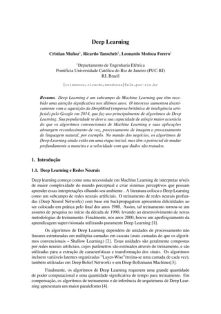 Deep Learning
Cristian Mu˜noz1
, Ricardo Tanscheit1
, Leonardo Medoza Forero1
1
Departamento de Engenharia El´etrica
Pontif´ıcia Universidade Cat´olica do Rio de Janeiro (PUC-RJ)
RJ, Brazil
{crismunoz,ricardo,mendonza}@ele.puc-rio.br
Resumo. Deep Learning ´e um subcampo de Machine Learning que tˆem rece-
bido uma atenc¸˜ao signiﬁcativa nos ´ultimos anos. O interesse aumentou drasti-
camente com a aquisic¸˜ao da DeepMind (empresa britˆanica de inteligˆencia arti-
ﬁcial) pelo Google em 2014, que faz uso principalmente de algoritmos de Deep
Learning. Sua popularidade se deve a sua capacidade de atingir maior acur´acia
do que os algoritmos convencionais de Machine Learning e suas aplicac¸˜oes
abrangem reconhecimento de voz, processamento de imagem e processamento
de linguagem natural, por exemplo. No mundo dos neg´ocios, os algoritmos de
Deep Learning ainda est˜ao em uma etapa inicial, mas tˆem o potencial de mudar
profundamente a maneira e a velocidade com que dados s˜ao tratados.
1. Introduc¸˜ao
1.1. Deep Learning e Redes Neurais
Deep learning comec¸o como uma necessidade em Machine Learning de interpretar n´ıveis
de maior complexidade do mundo perceptual e criar sistemas perceptivos que possam
aprender essas interpretac¸˜oes olhando seu ambiente . A literatura coloca o Deep Learning
como um subcampo de redes neurais artiﬁciais. O treinamento de redes neurais profun-
das (Deep Neural Networks) com base em backpropagation apresentou diﬁculdades ao
ser colocado em pr´atica pelo ﬁnal dos anos 1980. Assim, tal treinamento tornou-se um
assunto de pesquisa no in´ıcio da d´ecada de 1990, levando ao desenvolvimento de novas
metodologias de treinamento. Finalmente, nos anos 2000, houve um aperfeic¸oamento da
aprendizagem supervisionada utilizando puramente Deep Learning [1].
Os algoritmos de Deep Learning dependem de unidades de processamento n˜ao
lineares estruturadas em m´ultiplas camadas em cascata (mais camadas do que os algorit-
mos convencionais – Shallow Learning) [2]. Estas unidades s˜ao geralmente compostas
por redes neurais artiﬁciais, cujos parˆametros s˜ao estimados atrav´es do treinamento, e s˜ao
utilizadas para a extrac¸˜ao de caracter´ısticas e transformac¸˜ao dos sinais. Os algoritmos
incluem vari´aveis latentes organizadas ”Layer-Wise”(treina-se uma camada de cada vez),
tamb´em utilizadas em Deep Belief Networks e em Deep Boltzmann Machines[3].
Finalmente, os algoritmos de Deep Learning requerem uma grande quantidade
de poder computacional e uma quantidade signiﬁcativa de tempo para treinamento. Em
compensac¸˜ao, os algoritmos de treinamento e de inferˆencia de arquiteturas de Deep Lear-
ning apresentam um maior paralelismo [4].
 