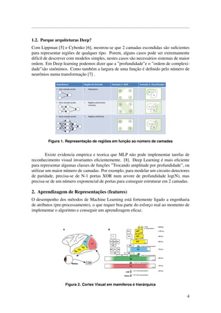 1.2. Porque arquiteturas Deep?
Com Lippman [5] e Cybenko [6], mostrou-se que 2 camadas escondidas s˜ao suﬁcientes
para representar regi˜oes de qualquer tipo. Porem, alguns casos pode ser extremamente
dif´ıcil de descrever com modelos simples, nestes casos s˜ao necess´arios sistemas de maior
ordem. Em Deep learning podemos dizer que a ”profundidade”e o ”ordem de complexi-
dade”s˜ao sinˆonimos. Como tamb´em a largura de uma func¸˜ao ´e deﬁnido pelo n´umero de
neurˆonios numa transformac¸˜ao [7] .
Figura 1. Representac¸ ˜ao de regi˜oes em func¸ ˜ao ao n´umero de camadas
Existe evidencia empirica e teorica que MLP n˜ao pode implementar tarefas de
reconhecimento visual invariantes eﬁcientemente. [8]. Deep Learning ´e mais eﬁciente
para representar algumas classes de func¸˜oes ”Trocando amplitude por profundidade”, ou
utilizar um maior n´umero de camadas. Por exemplo, para modelar um circuito detectores
de paridade, precisa-se de N-1 portas XOR num arvore de profundidade log(N), mas
precisa-se de um n´umero exponencial de portas para conseguir estruturar em 2 camadas.
2. Aprendizagem de Representac¸˜oes (features)
O desempenho dos m´etodos de Machine Learning est´a fortemente ligado a engenharia
de atributos (pre-processamento), o que requer boa parte do esforc¸o real ao momento de
implementar o algoritmo e conseguir um aprendizagem eﬁcaz.
Figura 2. Cortex Visual em mam´ıferos ´e hier´arquica
4
 