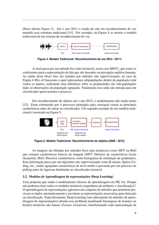(bloco direita Figura 3). At´e o ano 2011 o estado de arte em reconhecimento de voz
mantida essa estrutura tradicional [11]. Por exemplo, na Figura 4 se mostra o modelo
tradicional de um sistema de reconhecimento de voz.
Figura 4. Modelo Tradicional: Reconhecimento de voz (90’s - 2011)
A sinal passa por um m´etodo ﬁxo (n˜ao trein´avel), neste caso MFCC, que estrai os
coeﬁcientes para a representac¸˜ao da fala que s˜ao baseados na percepc¸˜ao auditiva humana.
As sa´ıdas deste bloco ﬁxo s˜ao tratados por m´etodos n˜ao supervisionado, no caso da
Figura 4 Mix of Gaussians o qual representara subpopulac¸˜oes dentro da populac¸˜ao total
(todos os dados), realizando uma inferˆencia sobre as propriedades das sub-populac¸˜oes
dado s´o observac¸˜oes da populac¸˜ao agrupada. Finalmente esta sa´ıda s˜ao entrada para um
classiﬁcador quem termina o processo.
Em reconhecimento de objetos at´e o ano 2012, o modelamento n˜ao muda muito
[12]. Eram estruturado por 4 processos principais para conseguir extrair as principais
carater´ısticas antes de entrar no classiﬁcador. Um segundo exemplo de um modelo tradi-
cional ´e mostrado na Figura 5.
Figura 5. Modelo Tradicional: Reconhecimento de objetos (2006 - 2012)
As imagens s˜ao ﬁltradas por m´etodos ﬁxos (n˜ao trein´aveis) como SIFT ou HoG
que extraem carater´ısticas b´asicas da imagem (SIFT: Detector de carater´ısticas locais
(keypoint), HoG: Descreve carater´ısticas como histograma de orientac¸˜ao de gradientes).
Esta informac¸˜ao passa por um algoritmo n˜ao supervisionado como K-means, Sparse Co-
ding, etc., sendo agrupadas carater´ısticas de n´ıvel m´edio e passando por um processo de
polling antes de ingressar ﬁnalmente ao classiﬁcador trein´avel.
2.2. Modelos de Aprendizagem de representac¸˜oes (Deep Learning)
Uma proposta que mudo o modelamento cl´assico de aprendizagem em ML foi: Porque
n˜ao podemos fazer todos os m´odulos trein´aveis (engenharia de atributos + classiﬁcac¸˜ao)?.
O aprendizagem de representac¸˜oes aglomera um conjunto de m´etodos que permitem pro-
cessar os dados automaticamente e encontrar as representac¸˜oes necess´arias para detecc¸˜ao
ou classiﬁcac¸˜ao. Especiﬁcamente, Deep Learning (um subconjunto de m´etodos de apren-
dizagem de representac¸˜oes) aborda esse problema modelando hierarquias de features ou
kernels trein´aveis n˜ao lineais (Feature transform), transformando cada representac¸˜ao de
6
 
