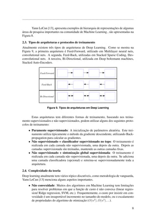 Yann LeCun [13], apresenta exemplos de hierarquia de representac¸˜oes de algumas
´areas de pesquisa importantes na comunidade de Machine Learning , s˜ao apresentadas na
Figura 8.
2.3. Tipos de arquiteturas e protocolos de treinamento
Atualmente existem trˆes tipos de arquiteturas de Deep Learning. Como se mostra na
Figura 9, a primeira arquitetura ´e Feed-Forward, utilizado em Multilayer neural nets,
convolutional nets. A segunda, Feed-Back, utilizadas em Stacked Sparse Coding, Des-
convolutional nets. A terceira, Bi-Directional, utilizada em Deep boltzmann machines,
Stacked Auto-Encoders.
Figura 9. Tipos de arquiteturas em Deep Learning
Estas arquiteturas tem diferentes formas de treinamento, baseando nos treina-
mento supervisionados e n˜ao supervisionados, podem utilizar alguns dos seguintes proto-
colos de treinamento:
• Puramente supervisionado: A inicializac¸˜ao de parˆametros aleat´oria. Este trei-
namento utiliza tipicamente o m´etodo da gradiente descendente, utilizando Back-
propagation para calcular as gradientes.
• N˜ao supervisionado + classiﬁcador supervisionado no topo: O treinamento ´e
realizada em cada camada n˜ao supervisionada, uma depois da outra. Depois as
camadas supervisionada s˜ao treinadas, mantendo as outras camadas ﬁxas.
• N˜ao supervisionado + sintonizac¸˜ao global supervisionada: O treinamento ´e
realizada em cada camada n˜ao supervisionada, uma depois da outra. Se adiciona
uma camada classiﬁcadora (opcional) e retreina-se supervisionadamente toda a
arquitetura.
2.4. Complexidade da teoria
Deep learning atualmente tem v´arios t´opico discut´ıveis, como metodologia de vanguarda,
Yann LeCun [13] menciona alguns aspeitos importantes.
• N˜ao convexidade: Muitos dos algoritmos em Machine Learning tem limitac¸˜oes
para resolver problemas em que a func¸˜ao de custo ´e n˜ao convexa (linear regres-
sion/ Ridge regression, SVM, etc.). Frequentemente, o custo por insistir em con-
vexidade ´e um insuport´avel incremento no tamanho do modelo, ou o escalamento
de propriedades do algoritmo de otimizac¸˜ao (O(n2
), O(n3
), ...).
8
 