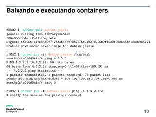 Baixando e executando containers
r2@d2 $ docker pull debian:jessie
jessie: Pulling from library/debian
386a066cd84a: Pull complete
Digest: sha256:c1ce85a0f7126a3b5cbf7c57676b01b37c755b9ff9e2f39ca88181c02b985724
Status: Downloaded newer image for debian:jessie
r1@d2 $ docker run -it debian:jessie /bin/bash
root@c0c4c014d3af:/# ping 4.2.2.2
PING 4.2.2.2 (4.2.2.2): 56 data bytes
64 bytes from 4.2.2.2: icmp_seq=0 ttl=53 time=109.191 ms
--- 4.2.2.2 ping statistics ---
1 packets transmitted, 1 packets received, 0% packet loss
round-trip min/avg/max/stddev = 109.191/109.191/109.191/0.000 ms
root@c0c4c014d3af:/# exit 0
r1@d2 $ docker run -t debian:jessie ping -c 1 4.2.2.2
# mostly the same as the previous command
10
 