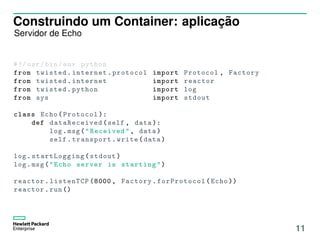 Construindo um Container: aplicação
Servidor de Echo
#!/ usr/bin/env python
from twisted.internet.protocol import Protocol , Factory
from twisted.internet import reactor
from twisted.python import log
from sys import stdout
class Echo(Protocol ):
def dataReceived (self , data ):
log.msg("Received", data)
self.transport.write(data)
log. startLogging (stdout)
log.msg("Echo server is starting")
reactor.listenTCP (8000 , Factory. forProtocol (Echo ))
reactor.run ()
11
 