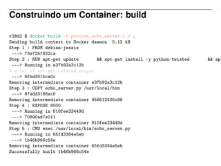 Construindo um Container: build
r2@d2 $ docker build -t poticon_echo_server:1.0 .
Sending build context to Docker daemon 5.12 kB
Step 1 : FROM debian:jessie
---> 73e72bf822ca
Step 2 : RUN apt-get update && apt-get install -y python-twisted && apt
---> Running in e37b92a3c12b
# a lot of apt-get-related output
---> 6fbd3015ca0c
Removing intermediate container e37b92a3c12b
Step 3 : COPY echo_server.py /usr/local/bin
---> 87add3168ac0
Removing intermediate container 956612405c96
Step 4 : EXPOSE 8000
---> Running in 810fee23449d
---> 70890ad7e011
Removing intermediate container 810fee23449d
Step 5 : CMD exec /usr/local/bin/echo_server.py
---> Running in 65fd3384e5eb
---> 1b46b966c54e
Removing intermediate container 65fd3384e5eb
Successfully built 1b46b966c54e
 