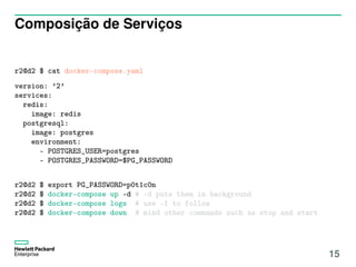 Composição de Serviços
r2@d2 $ cat docker-compose.yaml
version: ’2’
services:
redis:
image: redis
postgresql:
image: postgres
environment:
- POSTGRES_USER=postgres
- POSTGRES_PASSWORD=$PG_PASSWORD
r2@d2 $ export PG_PASSWORD=p0t1c0n
r2@d2 $ docker-compose up -d # -d puts them in background
r2@d2 $ docker-compose logs # use -f to follow
r2@d2 $ docker-compose down # mind other commands such as stop and start
15
 