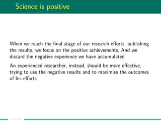 Science is positive
When we reach the ﬁnal stage of our research eﬀorts, publishing
the results, we focus on the positive achievements, And we
discard the negative experience we have accumulated
An experienced researcher, instead, should be more eﬀective,
trying to use the negative results and to maximise the outcomes
of his eﬀorts
( 5 of 19 )
 