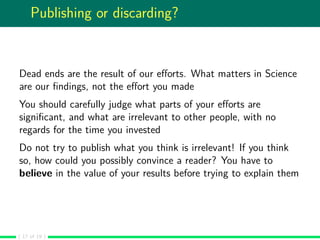 Publishing or discarding?
Dead ends are the result of our eﬀorts. What matters in Science
are our ﬁndings, not the eﬀort you made
You should carefully judge what parts of your eﬀorts are
signiﬁcant, and what are irrelevant to other people, with no
regards for the time you invested
Do not try to publish what you think is irrelevant! If you think
so, how could you possibly convince a reader? You have to
believe in the value of your results before trying to explain them
( 17 of 19 )
 