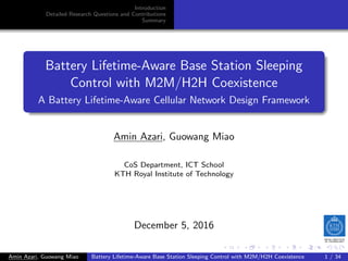 .
.
.
.
.
.
.
.
.
.
.
.
.
.
.
.
.
.
.
.
.
.
.
.
.
.
.
.
.
.
.
.
.
.
.
.
.
.
.
.
.
.
.
.
Introduction
Detailed Research Questions and Contributions
Summary
Battery Lifetime-Aware Base Station Sleeping
Control with M2M/H2H Coexistence
A Battery Lifetime-Aware Cellular Network Design Framework
Amin Azari, Guowang Miao
CoS Department, ICT School
KTH Royal Institute of Technology
December 5, 2016
Amin Azari, Guowang Miao Battery Lifetime-Aware Base Station Sleeping Control with M2M/H2H Coexistence 1 / 34
 