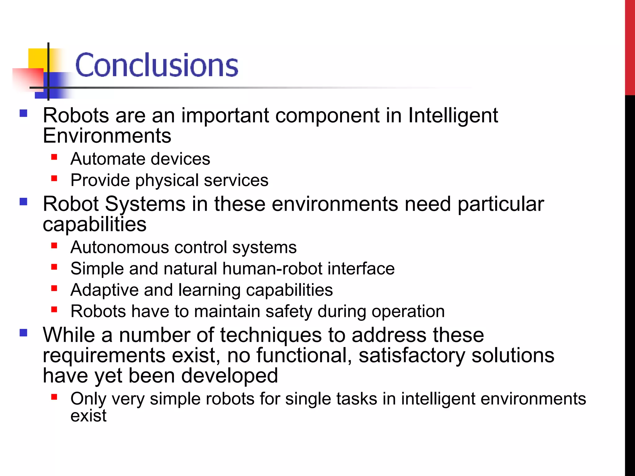 Robots are an important component in Intelligent
Environments
 Automate devices
 Provide physical services
 Robot Systems in these environments need particular
capabilities
 Autonomous control systems
 Simple and natural human-robot interface
 Adaptive and learning capabilities
 Robots have to maintain safety during operation
 While a number of techniques to address these
requirements exist, no functional, satisfactory solutions
have yet been developed
 Only very simple robots for single tasks in intelligent environments
exist
 