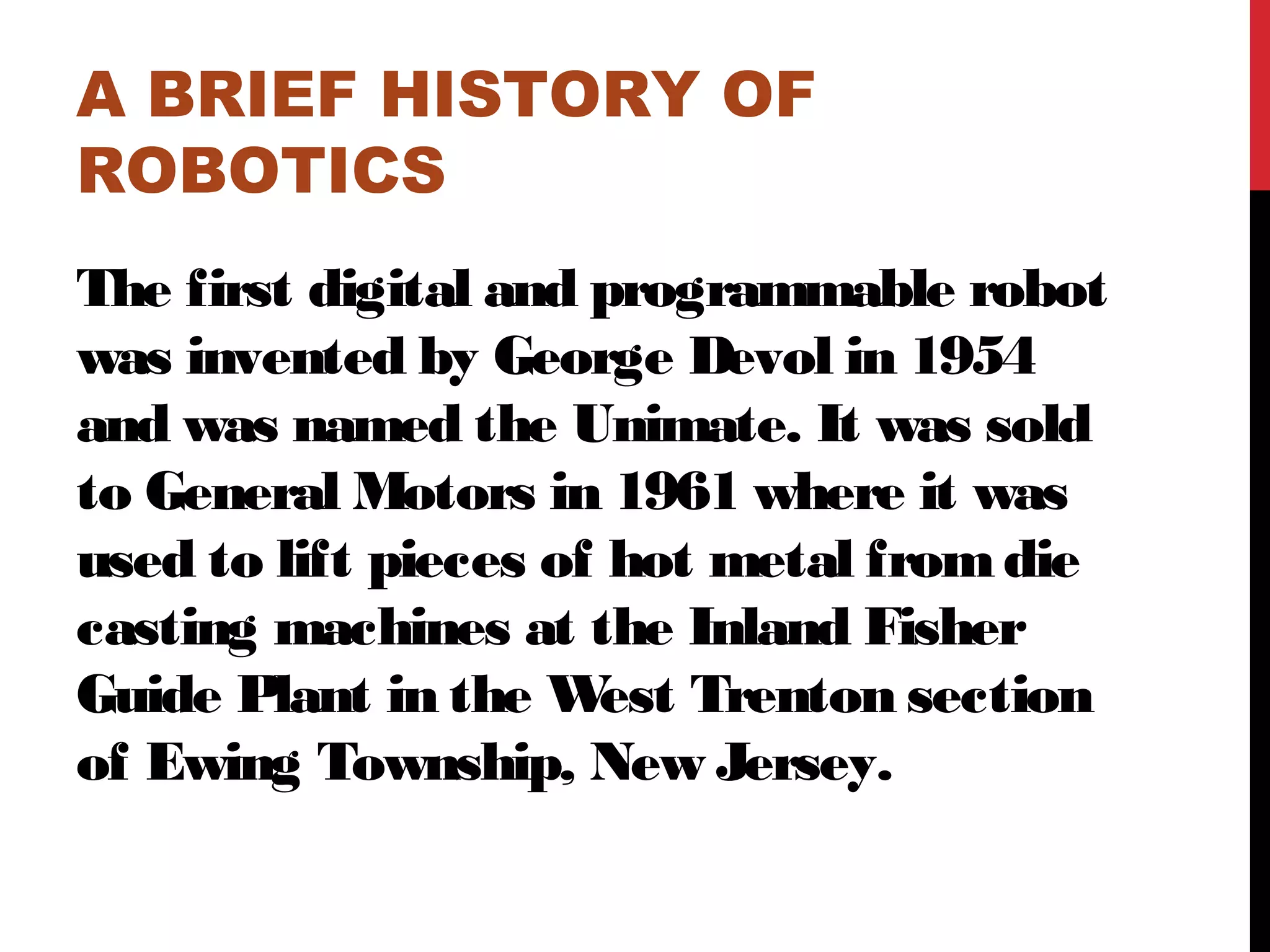 A BRIEF HISTORY OF
ROBOTICS
The first digital and programmable robot
was invented by George Devol in 1954
and was named the Unimate. It was sold
to General Motors in 1961 where it was
used to lift pieces of hot metal fromdie
casting machines at the Inland Fisher
Guide Plant in the West Trenton section
of Ewing Township, New Jersey.
 