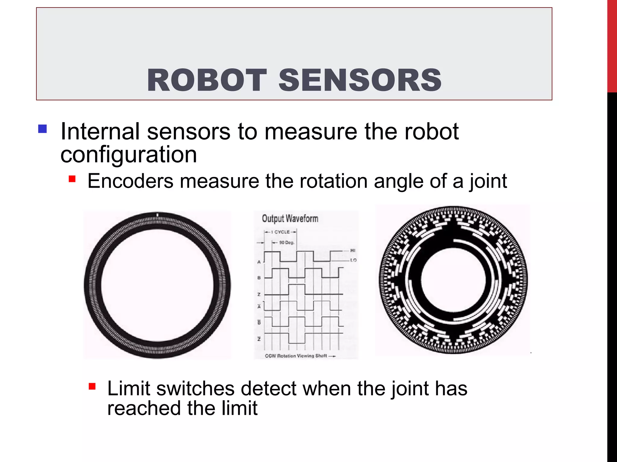 ROBOT SENSORS
 Internal sensors to measure the robot
configuration
 Encoders measure the rotation angle of a joint
 Limit switches detect when the joint has
reached the limit
 